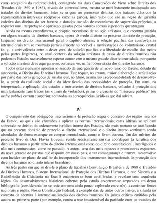 como resquícios da reciprocidade), consagrado nas duas Convenções de Viena sobre Direito dos
Tratados (de 1969 e 1986), eivado de contratualismo, mostra-se manifestamente inadequado aos
tratados de direitos humanos. Estes se erigem em premissas distintas dos tratados clássicos (a
regulamentarem interesses recíprocos entre as partes), inspirados que são na noção de garantia
coletiva dos direitos do ser humano e dotados que são de mecanismos de supervisão próprios, a
requerer uma interpretação e aplicação guiadas pelos valores comuns superiores que abrigam.
Ainda no mesmo entendimento, o próprio mecanismo de solução amistosa, que encontra guarida
em alguns tratados de direitos humanos, opera de modo distinto no presente domínio de proteção.
Enquanto no direito internacional geral o capítulo atinente à solução pacífica das controvérsias
internacionais tem se mostrado particularmente vulnerável a manifestações do voluntarismo estatal
(e. g., a ambivalência entre o dever geral de solução pacífica e a liberdade de escolha dos meios
pelas partes litigantes), no atual contexto da solução amistosa de casos de direitos humanos não
podem os Estados razoavelmente esperar contar com o mesmo grau de discricionariedade, porquanto
a solução amistosa deve aqui guiar-se, ou basear-se, na fiel observância dos direitos humanos.
Todos estes elementos apontam no sentido da emergência de um novo ramo do Direito, dotado de
autonomia, o Direito dos Direitos Humanos. Este requer, no entanto, maior elaboração e articulação
por parte das novas gerações de juristas que, no futuro, assumirão a responsabilidade de desenvolvê-
lo, a partir da realidade social e da identificação das necessidades de proteção. Em suma, na
interpretação e aplicação dos tratados e instrumentos de direitos humanos, voltados à proteção dos
manifestamente mais fracos (as vítimas de violações), prima o elemento do “interesse público” (ou
ordre public) comum e superior, com todas as consequências jurídicas que daí advêm.
IV
O cumprimento das obrigações internacionais de proteção requer o concurso dos órgãos internos
do Estado, os quais são chamados a aplicar as normas internacionais; estas últimas se aplicam
sobretudo no âmbito do ordenamento jurídico interno dos Estados, não mais portanto se justificando
que no presente domínio de proteção o direito internacional e o direito interno continuem sendo
abordados de forma estanque ou compartimentalizada, como o foram outrora. Um dos méritos do
presente livro da Dra. Flávia Piovesan reside precisamente em sua abordagem da temática dos
direitos humanos a partir tanto do direito internacional como do direito constitucional, interligados e
não mais contrapostos, como no passado. A autora, uma das mais capazes e promissoras expoentes
da nova geração de juristas que desponta em nosso país, o faz com segurança e firmeza. Desenvolve
com lucidez um plano de análise da incorporação dos instrumentos internacionais de proteção dos
direitos humanos no direito interno brasileiro.
As três partes em que se divide o plano de trabalho (Constituição Brasileira de 1988 e Tratados
de Direitos Humanos, Sistema Internacional de Proteção dos Direitos Humanos, e este Sistema e a
Redefinição da Cidadania no Brasil) encontram-se bem equilibradas e revelam uma sequência
lógica. Os desenvolvimentos históricos cobertos pelo estudo encontram-se amparados em densa
bibliografia (considerando-se ser este um tema ainda pouco explorado entre nós), a combinar fontes
nacionais e outras. Nossa Constituição Federal, a exemplo das de tantos outros países, é situada no
contexto da abertura à internacionalização dos direitos humanos. Os juízos críticos emitidos pela
autora na primeira parte (por exemplo, contra a tese insustentável da paridade entre os tratados de
 