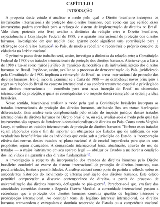 CAPÍTULO I
INTRODUÇÃO
A proposta deste estudo é analisar o modo pelo qual o Direito brasileiro incorpora os
instrumentos internacionais de proteção dos direitos humanos, bem como em que sentido esses
instrumentos podem contribuir para o reforço do sistema de implementação de direitos no Brasil.
Vale dizer, pretende este livro avaliar a dinâmica da relação entre o Direito brasileiro,
especialmente a Constituição Federal de 1988, e o aparato internacional de proteção dos direitos
humanos, investigando em que medida esse aparato pode significar uma contribuição para a
efetivação dos direitos humanos1 no País, de modo a redefinir e reconstruir o próprio conceito de
cidadania no âmbito nacional.
O primeiro passo deste trabalho será, assim, investigar a dinâmica da relação entre a Constituição
Federal de 1988 e os tratados internacionais de proteção dos direitos humanos. Atente-se que a Carta
de 1988 situa-se como marco jurídico da transição democrática e da institucionalização dos direitos
humanos no Brasil. Impõe-se, assim, avaliar se o processo de democratização do País, juridicizado
pela Constituição de 1988, implicou a reinserção do Brasil na arena internacional de proteção dos
direitos humanos. Isto é, importa examinar se a Carta de 1988 — ao estabelecer novos princípios a
reger as relações do Brasil no contexto internacional e ao conferir tratamento especial e privilegiado
aos direitos internacionais — contribuiu para uma nova inserção do Brasil na sistemática
internacional de proteção, e quais as consequências e o impacto dessa reinserção na ordem jurídica
brasileira.
Nesse sentido, buscar-se-á analisar o modo pelo qual a Constituição brasileira incorpora os
tratados internacionais de proteção dos direitos humanos, atribuindo-lhes um status hierárquico
diferenciado. Essa análise será complementada pelo estudo do impacto jurídico desses tratados
internacionais de direitos humanos no Direito brasileiro, ou seja, avaliar-se-á o modo pelo qual tais
instrumentos são capazes de fortalecer o constitucionalismo de direitos no País. Como atenta Virginia
Leary, ao enfocar os tratados internacionais de proteção de direitos humanos: “Embora estes tratados
sejam elaborados com o fim de importar em obrigações aos Estados que os ratificam, os seus
verdadeiros beneficiários são os indivíduos que estão sob a jurisdição do Estado. A incorporação
efetiva das normas destes tratados no plano nacional é de crucial importância para que os seus
propósitos sejam alcançados. A comunidade internacional tenta, atualmente, através do uso de
tratados — o maior instrumento em seu aparato legal — obrigar os Estados a melhorar a condição
dos indivíduos e a garantir a eles direitos fundamentais”2.
A investigação a respeito da incorporação dos tratados de direitos humanos pelo Direito
brasileiro conduzirá ao exame do sistema internacional de proteção de direitos humanos, suas
peculiaridades, limites e possibilidades. A análise adotará como ponto de partida a reflexão sobre os
antecedentes históricos do movimento de internacionalização dos direitos humanos. Este estudo
permitirá compreender o discurso contemporâneo de direitos, a partir do processo de
universalização dos direitos humanos, deflagrado no pós-guerra3. Perceber-se-á que, em face das
atrocidades cometidas durante a Segunda Guerra Mundial, a comunidade internacional passou a
reconhecer que a proteção dos direitos humanos constitui questão de legítimo interesse e
preocupação internacional. Ao constituir tema de legítimo interesse internacional, os direitos
humanos transcendem e extrapolam o domínio reservado do Estado ou a competência nacional
 