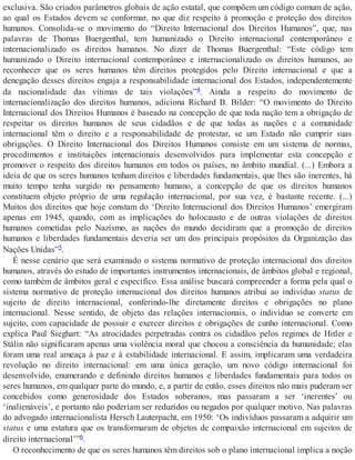 exclusiva. São criados parâmetros globais de ação estatal, que compõem um código comum de ação,
ao qual os Estados devem se conformar, no que diz respeito à promoção e proteção dos direitos
humanos. Consolida-se o movimento do “Direito Internacional dos Direitos Humanos”, que, nas
palavras de Thomas Buergenthal, tem humanizado o Direito internacional contemporâneo e
internacionalizado os direitos humanos. No dizer de Thomas Buergenthal: “Este código tem
humanizado o Direito internacional contemporâneo e internacionalizado os direitos humanos, ao
reconhecer que os seres humanos têm direitos protegidos pelo Direito internacional e que a
denegação desses direitos engaja a responsabilidade internacional dos Estados, independentemente
da nacionalidade das vítimas de tais violações”4. Ainda a respeito do movimento de
internacionalização dos direitos humanos, adiciona Richard B. Bilder: “O movimento do Direito
Internacional dos Direitos Humanos é baseado na concepção de que toda nação tem a obrigação de
respeitar os direitos humanos de seus cidadãos e de que todas as nações e a comunidade
internacional têm o direito e a responsabilidade de protestar, se um Estado não cumprir suas
obrigações. O Direito Internacional dos Direitos Humanos consiste em um sistema de normas,
procedimentos e instituições internacionais desenvolvidos para implementar esta concepção e
promover o respeito dos direitos humanos em todos os países, no âmbito mundial. (...) Embora a
ideia de que os seres humanos tenham direitos e liberdades fundamentais, que lhes são inerentes, há
muito tempo tenha surgido no pensamento humano, a concepção de que os direitos humanos
constituem objeto próprio de uma regulação internacional, por sua vez, é bastante recente. (...)
Muitos dos direitos que hoje constam do ‘Direito Internacional dos Direitos Humanos’ emergiram
apenas em 1945, quando, com as implicações do holocausto e de outras violações de direitos
humanos cometidas pelo Nazismo, as nações do mundo decidiram que a promoção de direitos
humanos e liberdades fundamentais deveria ser um dos principais propósitos da Organização das
Nações Unidas”5.
É nesse cenário que será examinado o sistema normativo de proteção internacional dos direitos
humanos, através do estudo de importantes instrumentos internacionais, de âmbitos global e regional,
como também de âmbitos geral e específico. Essa análise buscará compreender a forma pela qual o
sistema normativo de proteção internacional dos direitos humanos atribui ao indivíduo status de
sujeito de direito internacional, conferindo-lhe diretamente direitos e obrigações no plano
internacional. Nesse sentido, de objeto das relações internacionais, o indivíduo se converte em
sujeito, com capacidade de possuir e exercer direitos e obrigações de cunho internacional. Como
explica Paul Sieghart: “As atrocidades perpetradas contra os cidadãos pelos regimes de Hitler e
Stálin não significaram apenas uma violência moral que chocou a consciência da humanidade; elas
foram uma real ameaça à paz e à estabilidade internacional. E assim, implicaram uma verdadeira
revolução no direito internacional: em uma única geração, um novo código internacional foi
desenvolvido, enumerando e definindo direitos humanos e liberdades fundamentais para todos os
seres humanos, em qualquer parte do mundo, e, a partir de então, esses direitos não mais puderam ser
concebidos como generosidade dos Estados soberanos, mas passaram a ser ‘inerentes’ ou
‘inalienáveis’, e portanto não poderiam ser reduzidos ou negados por qualquer motivo. Nas palavras
do advogado internacionalista Hersch Lauterpacht, em 1950: ‘Os indivíduos passaram a adquirir um
status e uma estatura que os transformaram de objetos de compaixão internacional em sujeitos de
direito internacional’”6.
O reconhecimento de que os seres humanos têm direitos sob o plano internacional implica a noção
 
