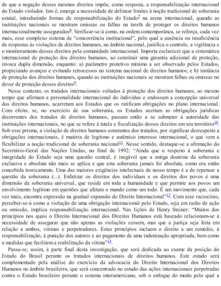 de que a negação desses mesmos direitos impõe, como resposta, a responsabilização internacional
do Estado violador. Isto é, emerge a necessidade de delinear limites à noção tradicional de soberania
estatal, introduzindo formas de responsabilização do Estado7 na arena internacional, quando as
instituições nacionais se mostram omissas ou falhas na tarefa de proteger os direitos humanos
internacionalmente assegurados8. Verificar-se-á como, na ordem contemporânea, se reforça, cada vez
mais, esse complexo sistema de “concorrência institucional”, pelo qual a ausência ou insuficiência
de respostas às violações de direitos humanos, no âmbito nacional, justifica o controle, a vigilância e
o monitoramento desses direitos pela comunidade internacional. Importa esclarecer que a sistemática
internacional de proteção dos direitos humanos, ao constituir uma garantia adicional de proteção,
invoca dupla dimensão, enquanto: a) parâmetro protetivo mínimo a ser observado pelos Estados,
propiciando avanços e evitando retrocessos no sistema nacional de direitos humanos; e b) instância
de proteção dos direitos humanos, quando as instituições nacionais se mostram falhas ou omissas no
dever de proteção desses direitos9.
Nesse contexto, os tratados internacionais voltados à proteção dos direitos humanos, ao mesmo
tempo que afirmam a personalidade internacional do indivíduo e endossam a concepção universal
dos direitos humanos, acarretam aos Estados que os ratificam obrigações no plano internacional.
Com efeito, se, no exercício de sua soberania, os Estados aceitam as obrigações jurídicas
decorrentes dos tratados de direitos humanos, passam então a se submeter à autoridade das
instituições internacionais, no que se refere à tutela e fiscalização desses direitos em seu território10.
Sob esse prisma, a violação de direitos humanos constantes dos tratados, por significar desrespeito a
obrigações internacionais, é matéria de legítimo e autêntico interesse internacional, o que vem a
flexibilizar a noção tradicional de soberania nacional11. Nesse sentido, destaque-se a afirmação do
Secretário-Geral das Nações Unidas, no final de 1992: “Ainda que o respeito à soberania e
integridade do Estado seja uma questão central, é inegável que a antiga doutrina da soberania
exclusiva e absoluta não mais se aplica e que esta soberania jamais foi absoluta, como era então
concebida teoricamente. Uma das maiores exigências intelectuais de nosso tempo é a de repensar a
questão da soberania (...). Enfatizar os direitos dos indivíduos e os direitos dos povos é uma
dimensão da soberania universal, que reside em toda a humanidade e que permite aos povos um
envolvimento legítimo em questões que afetam o mundo como um todo. É um movimento que, cada
vez mais, encontra expressão na gradual expansão do Direito Internacional”12. Com esse raciocínio,
perceber-se-á como a violação de uma obrigação internacional pelo Estado, seja em razão de ação
ou omissão, implica responsabilização internacional. Nas lições de Henry Steiner: “Muitos dos
princípios nos quais o Direito Internacional dos Direitos Humanos está baseado relacionam-se à
necessidade de assegurar que não apenas as violações cessem, mas que a justiça seja feita em
relação a ambos, vítimas e perpetradores. Estes princípios incluem o direito a um remédio, à
responsabilização, à punição dos autores e ao pagamento de uma indenização apropriada, bem como
a medidas que facilitem a reabilitação da vítima”13.
Passa-se, assim, à parte final desta investigação, que será dedicada ao exame da posição do
Estado do Brasil perante os tratados internacionais de direitos humanos. Este estudo será
complementado pela análise do exercício da advocacia do Direito Internacional dos Direitos
Humanos no âmbito brasileiro, que será concentrado no estudo das ações internacionais perpetradas
contra o Estado brasileiro perante o sistema interamericano, sob o enfoque do modo pelo qual a
 