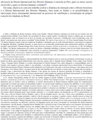 advocacia do Direito Internacional dos Direitos Humanos é exercida no País, quais os atores sociais
envolvidos e quais os direitos humanos violados14.
Em suma, objetiva-se com este trabalho avaliar a dinâmica da interação entre o Direito brasileiro
e o Direito Internacional dos Direitos Humanos, bem como os limites e as possibilidades de
intervenção desse instrumental internacional no processo de redefinição e reconstrução do próprio
conceito de cidadania no Brasil.
1 Sobre a definição de direitos humanos, afirma Louis Henkin: “Direitos humanos constituem um termo de uso comum, mas não
categoricamente definido. Esses direitos são concebidos de forma a incluir aquelas ‘reivindicações morais e políticas que, no consenso
contemporâneo, todo ser humano tem ou deve ter perante sua sociedade ou governo’, reivindicações estas reconhecidas como ‘de
direito’ e não apenas por amor, graça ou caridade” (Louis Henkin, The rights of man today, p. 1-3). Para Antonio Enrique Pérez Luño:
“Os direitos humanos surgem como um conjunto de faculdades e instituições que, em cada momento histórico, concretizam as exigências
de dignidade, liberdade e igualdade humanas, as quais devem ser reconhecidas positivamente pelos ordenamentos jurídicos, nos planos
nacional e internacional” (Antonio Enrique Pérez Luño, Derechos humanos, Estado de derecho y Constitución , p. 48). Na definição
de Villiers: “Os direitos fundamentais são centrais aos direitos e liberdades individuais e formam a base de um Estado democrático. Os
direitos fundamentais são considerados como essenciais ao processo democrático” (Villiers, The socio-economic consequences of
directive principles of state policy: limitations on fundamental rights).
2 Virginia Leary, International labor conventions and national law: the effectiveness of the automatic incorporation of
treaties in national legal systems.
3 O processo de universalização e internacionalização dos direitos humanos situa-se como um movimento extremamente recente na
história do direito, apresentando delineamentos mais concretos apenas após a Segunda Guerra Mundial. Como explica Louis Henkin:
“Após a Segunda Guerra Mundial, os acordos internacionais de direitos humanos têm criado obrigações e responsabilidades para os
Estados, com respeito às pessoas sujeitas à sua jurisdição, e um direito costumeiro internacional tem-se desenvolvido. O emergente
Direito Internacional dos Direitos Humanos institui obrigações aos Estados para com todas as pessoas humanas, e não apenas para com
estrangeiros. Esse Direito reflete a aceitação geral de que todo indivíduo deve ter direitos, os quais todos os Estados devem respeitar e
proteger. Logo, a observância dos direitos humanos é não apenas um assunto de interesse particular do Estado (e relacionado à
jurisdição doméstica), mas é matéria de interesse internacional e objeto próprio de regulação do Direito Internacional” (Louis Henkin et
al., International law: cases and materials, 3. ed., Minnesota, West Publishing, 1993, p. 375-376).
4 Cf. Thomas Buergenthal, prólogo do livro de Antônio Augusto Cançado Trindade, A proteção internacional dos direitos
humanos: fundamentos jurídicos e instrumentos básicos, p. XXXI. Para Antonio Cassesse: “Nós agora temos parâmetros de ação,
disponíveis para os Estados e para os indivíduos: as normas internacionais de direitos humanos impõem regras de comportamento,
requerendo aos Estados que atuem em determinado sentido e, ao mesmo tempo, legitimam as queixas dos indivíduos, se esses direitos e
liberdades não são respeitados” (Antonio Cassesse, Human rights in a changing world, p. 2). E prossegue o mesmo autor: “Um
terceiro peculiar aspecto da comunidade internacional neste período é o desprezo aos indivíduos. É como se eles não existissem, sendo
absorvidos e obscurecidos pelo ‘príncipe’: os Estados soberanos, os únicos atores reais no palco mundial. Os indivíduos não são ninguém,
mas apenas objetos dominados pelos vários Estados soberanos. (...) A grande ruptura veio inicialmente em 1917, e posteriormente em
1945: com o fim da Primeira Guerra Mundial e após o fim da Segunda Guerra. Isto não é talvez mera coincidência: as pessoas
necessitavam sofrer um choque profundo e radical, a fim de repensar as estruturas e padrões sociais e decidir renovar as bases da
coexistência humana, no esforço de adaptar este novo desenvolvimento em realidade” (Human rights in a changing world, p. 13-15).
Na visão de Louis Henkin: “Direitos humanos internacionais constituem um termo usado com vários graus de precisão (ou imprecisão) e
com diversas conotações, em diferentes contextos. Na linguagem geral, este termo corresponde ao ‘movimento dos direitos humanos
internacionais’, nascido durante a Segunda Guerra Mundial, sob a convicção de que a forma pela qual os seres humanos são tratados em
qualquer lugar interessa a qualquer pessoa, em qualquer lugar (how human beings are treated anywhere concerns everyone,
everywhere)” (Louis Henkin, The age of rights, p. 16). Para Richard Pierre Claude e Burns H. Weston: “O termo ‘direitos humanos
internacionais’ é um código de linguagem para um número — sempre crescente e em expansão — de diferentes iniciativas: a) um
ataque à concepção de soberania estatal, da forma pela qual é tradicionalmente concebida; b) a elaboração de uma agenda para uma
política global; c) um padrão para disciplinar o comportamento nacional e, portanto, julgar a legitimidade política; e d) um dinâmico e
estimulante movimento, composto por indivíduos e grupos, que transcende as fronteiras políticas (um fator de crescente importância nas
relações internacionais)” (Human rights in the world community: issues and action, p. 2).
 