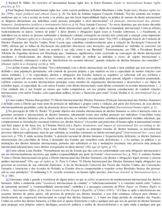 5 Richard B. Bilder, An overview of international human rights law, in Hurst Hannum, Guide to international human rights
practice, p. 3-5.
6 Paul Sieghart, International human rights law: some current problems, in Robert Blackburn e John Taylor (ed.), Human rights for
the 1990s: legal, political and ethical issues, p. 26. Na lição de Antônio Augusto Cançado Trindade: “Foi tão somente nos tempos
modernos que se veio a aceitar na teoria e na prática que não havia impossibilidade lógica ou jurídica de normas do direito internacional
se dirigirem diretamente aos indivíduos como pessoas protegidas a nível internacional” (A proteção internacional dos direitos
humanos: fundamentos jurídicos e instrumentos básicos, p. 6). Para Antonio Cassesse: “As novas doutrinas que nós temos discutido
têm fortemente influenciado um outro campo do direito internacional: aquele que é objeto da comunidade internacional. Como já afirmei,
tradicionalmente os únicos ‘centros de poder’ a deter direitos e obrigações legais eram os Estados soberanos. (...) Atualmente, os
indivíduos (ou ao menos as pessoas submetidas à dominação colonial, estrangeira ou racista) têm começado a emergir como importante
contraparte” (Human rights in a changing world, p. 163). E prossegue o mesmo autor: “Em 1947, o delegado francês da Comissão de
Direitos Humanos das Nações Unidas, René Cassin (que contribuiu consideravelmente para a redação da Declaração Universal de
1948), afirmou que as falhas da Declaração não poderiam obscurecer suas inovações, que permitiram ao ‘indivíduo se converter em
sujeito de direito internacional, tanto em respeito à sua vida, como à sua liberdade’. Posteriormente, em 1986, o Presidente Raoul
Alfonsín da Argentina declarou em Strasbourg que: ‘mudanças significativas estão ocorrendo na concepção do direito internacional
(mediante o fortalecimento dos direitos humanos), no sentido de atribuir ao indivíduo o status de sujeito internacional e,
consideravelmente, enfraquecer a ideia de ‘interferência em assuntos internos’, quando violações de direitos humanos são cometidas’”
(Human rights in a changing world, p. 163).
7 Ao definir Estado, afirma Henkin: “Em conformidade com o direito internacional, um Estado é uma entidade que tem um território
definido e uma população permanente, sob controle de governo próprio, e que mantém ou tem a capacidade de manter relações com
outras entidades. (...) As capacidades, direitos e obrigações dos Estados incluem as seguintes: a) soberania sob seu território e
autoridade geral sob seus nacionais; b) status como pessoa de direito, com capacidade para possuir, adquirir e transferir propriedade,
celebrar contratos ou acordos internacionais, participar como membro de organizações internacionais e desenvolver e ser objeto de
remédios legais; c) capacidade de, com outros Estados, criar direito internacional, como direito costumeiro ou acordos internacionais. (...)
Uma entidade não é um Estado ao menos que tenha competência, em seu próprio sistema constitucional, de conduzir relações
internacionais com outros Estados, com capacidade política, técnica e financeira para tanto” (Louis Henkin et al., International law, p.
242-243).
8 Como explica Thomas Buergenthal: “O Direito Internacional dos Direitos Humanos (Proteção Internacional dos Direitos Humanos)
é definido como o Direito que trata tanto da proteção de indivíduos e grupos contra a violação, por parte dos Governos, de seus direitos
internacionalmente garantidos, como da promoção desses mesmos direitos” (Thomas Buergenthal, International human rights, p. 1).
9 Na percepção de Eibe H. Riedel: “O grande objetivo dos tratados internacionais de direitos humanos se atém à interação entre as
garantias nacionais e internacionais de direitos humanos, adicionando assim uma melhor proteção aos indivíduos. Concebidos como
standards de direitos humanos com a função acima descrita, os tratados internacionais constituem importantes medidas adicionais, que
complementam as formulações nacionais relativas aos direitos básicos” (Assertion and protection of human rights in international treaties
and their impact in the basic law, in Christian Starck (ed.), Rights, institutions and impact of international law according to the
German Basic Law, p. 220-221). Para Louis Henkin: “com respeito ao principais tratados de direitos humanos, os procedimentos
previstos objetivam suplementar, mais do que substituir, os remédios constantes no direito nacional geral” (International law: cases and
materials, p. 578). E ainda acentua Henkin: “a proteção nacional de direitos humanos é frequentemente deficiente; os direitos humanos
internacionais são concebidos de forma a demandar dos Estados que remediem estas deficiências. (...) As normas, as políticas e as
instituições dos direitos humanos internacionais, portanto, não substituem as leis e instituições nacionais; mas preveem uma proteção
internacional adicional para esses direitos assegurados no plano interno” (The age of rights, p. 17).
10 Como afirma Louis Henkin: “Normalmente um ato do Estado que não está em conformidade com uma obrigação internacional é
um ato internacionalmente incorreto, que implica responsabilidade por parte do Estado” (International law, p. 561). E enfatiza Henkin:
“Como o Direito Internacional em geral, o Direito Internacional dos Direitos Humanos cria direitos e obrigações legais perante o sistema
jurídico internacional” (The age of rights, p. 3). Para S. Cohen: “O Direito Internacional dos Direitos Humanos impõe obrigações aos
governos no exercício de sua soberania doméstica. À luz da Declaração Universal, dos Pactos das Nações Unidas, das Convenções
Europeia e Americana e dos Acordos de Helsinki, os Estados têm-se comprometido a respeitar certas liberdades básicas das pessoas
sob as suas jurisdições” (Conditioning U.S. security assistance on human rights practice, American Journal of International Law, v.
76, p. 246).
11 Entretanto, ainda é grande a resistência de alguns países no que se refere ao processo de monitoramento internacional dos direitos
humanos. Sobre a antinomia entre “standards internacionais de conduta” e “soberania/autonomia” e a constante tensão entre “valores
da autonomia nacional” e “responsabilidade internacional”, simbólica é a passagem constante do White Paper on Human Rights in
China — Information Office of the State Council of the People’s Republic of China (1991): “A China se opõe a interferências nos
assuntos internos de outros países, sob pretexto da proteção aos direitos humanos, e tem feito contínuos esforços para eliminar o
fortalecimento da cooperação internacional no campo dos direitos humanos. (...) Após um longo período de atividades das Nações
Unidas na esfera dos direitos humanos, a China tem se oposto firmemente a todo e qualquer país que usa da questão de direitos humanos
para propagar seus próprios valores, ideologias, standards políticos e modos de desenvolvimento e se opõe ainda a qualquer país que
 