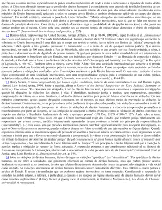 interfira nos assuntos internos, especialmente de países em desenvolvimento, de modo a violar a soberania e a dignidade de muitos destes
países. A China tem afirmado sempre que a questão dos direitos humanos é essencialmente uma questão de jurisdição doméstica de um
país. O respeito à soberania nacional e à não interferência no assunto interno de cada país são universalmente reconhecidos como
princípios de Direito Internacional, aplicáveis a todos os campos desse Direito, e também obviamente aplicáveis ao campo dos direitos
humanos”. Em sentido contrário, adota-se a posição de Oscar Schachter: “Muitos advogados internacionalistas sustentam que, se um
direito é internacionalmente reconhecido e dele deriva a correspondente obrigação internacional, não há que se falar em reserva ao
domínio da jurisdição doméstica. Com efeito, a jurisdição doméstica nega a possibilidade de obrigação internacional, e não possui um
sentido positivo em si mesma. Como pode uma questão ser, ao mesmo tempo, de exclusividade doméstica e objeto de exigências
internacionais?” (International law in theory and practice, p. 332).
12 Boutros-Ghali, Empowering the United Nations, Foreign Affairs, v. 89, p. 98-99, 1992/1993, apud Henkin et al., International
law: cases and materials, p. 18. Ver ainda Grahl-Madsen & Toman, citando Lillich: “O Professor Lillich tem sugerido que o conceito de
soberania no Direito Internacional é uma ideia que o tempo tem revisto e revisto. Ao se referir aos limites da ‘tirânica’ concepção de
soberania, Lillich aponta a três grandes premissas: 1) humanidade — é a razão de ser de qualquer sistema jurídico; 2) o sistema
internacional, por mais de 300 anos, desde a Paz de Westphalia, não tem satisfeito o que deveria ser sua função primária, a saber, a
proteção e o desenvolvimento da dignidade da pessoa humana; 3) qualquer proposta de nova ordem mundial deverá ser estruturada no
sentido de maximizar os benefícios não aos Estados, mas aos indivíduos que vivem nos Estados — da liberdade de expressão e eleição,
de um lado, à liberdade ante a fome e ao direito à educação, de outro lado” (Sovereignty and humanity: can they converge?, in The spirit
of Uppasala, p. 406-407). Também sobre a matéria, alerta Philip Allott: “Em uma sociedade internacional que concebe a si própria
como uma sociedade, os Estados não possuem poderes naturais, inerentes ou ilimitados. Como em qualquer outra sociedade, os Estados
possuem poderes e obrigações conferidas pelas Constituições nacionais e pelo Direito Internacional. O seu status particular é como
órgão constitucional de uma sociedade internacional, com uma responsabilidade especial para a organização de sua esfera pública,
incluindo a esfera pública de sua própria sociedade” (Eunomia: new order for a new world, p. 416-419).
13 Henry Steiner, Criminal responsibility for human rights violations, material do curso International Law and Human Rights,
Harvard Law School, spring, 1994. Sobre a matéria, afirma o Report of the Special Rapporteur on Extra Judicial, Summary or
Arbitrary Executions: “Os Governos são obrigados, à luz do Direito Internacional, a promover exaustivas e imparciais investigações
quando há alegações de violações dos direitos à vida, à identidade, realizando justiça e punindo seus perpetradores, garantindo
compensações às vítimas ou a seus familiares, e adotando efetivas medidas para prevenir futuras ocorrências de violações. Os dois
primeiros componentes dessas quatro obrigações constituem, em si mesmos, os mais efetivos meios de prevenção de violações de
direitos humanos. Contrariamente, se os perpetradores estão confiantes de que não serão punidos, tais violações continuarão a existir. O
reconhecimento da obrigação de compensar as vítimas de violações de direitos humanos e a concreta compensação pressupõem o
reconhecimento, por parte do Governo, de sua obrigação de assegurar a efetiva proteção contra as violações de direitos com base no
respeito aos direitos e liberdades fundamentais de toda e qualquer pessoa” (UN Doc. E/CN 4/1994/7, 157). Ainda sobre o tema,
acrescenta Diane Orentlicher: “Nos casos em que o Direito Internacional exige dos Estados que realizem justiça relativamente aos
responsáveis por crimes atrozes, medidas internacionais apropriadas devem continuar a insistir no princípio da responsabilização
(‘accountability’). (...) Nos casos em que pressões internacionais podem contribuir significativamente para assegurar investigações, as
quais o Governo fracassou em promover, grandes esforços devem ser feitos no sentido de que tais pressões se façam efetivas. Quando
organismos internacionais se mostram incapazes de persuadir o Governo a processar autores de crimes atrozes, esses organismos devem
continuar a insistir para que o Governo responsável garanta a compensação às vítimas e esta compensação deve incluir os danos sofridos
em virtude do fracasso do Governo em realizar justiça” (Legal consequences of gross human rights abuses: issues of impunity and
victim compensation). No entendimento da Corte Internacional de Justiça: “É um princípio de Direito Internacional que a violação de
acordos implica a obrigação de reparar de forma adequada. A reparação, portanto, é um complemento indispensável na hipótese de
fracasso no cumprimento de Convenções, não havendo a necessidade de estar prevista no texto da Convenção” (International Court of
Justice, apud Louis Henkin et al., International law, cit., p. 544).
14 Sobre as violações de direitos humanos, Steiner distingue as violações “episódicas” das “sistemáticas”: “Por episódicas de direitos
humanos, eu me refiro a sociedades que geralmente observam as normas de direitos humanos, mas que podem praticar desvios
incidentais ou ocasionais e, se contínuos, desvios que afetam discretamente determinadas áreas ou grupos, não atingindo a vida social
como um todo. As violações sistemáticas de direitos humanos têm um caráter radicalmente diferente. Elas refletem a ordem política e
jurídica do Estado. É nestas circunstâncias que um poderoso regime internacional se torna essencial. Considerando a suspensão de
remédios no âmbito interno, a retórica, a publicidade, a censura e as sanções do regime internacional de direitos humanos devem servir
como remédios suplementares” (Henry Steiner, A gloomy view of enforcement, in Braibant e Marcou (eds.), Les droits de l’homme:
universalité et renouveau).
 