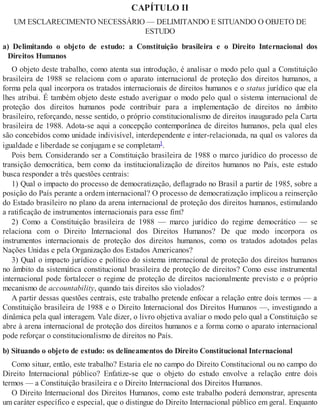 CAPÍTULO II
UM ESCLARECIMENTO NECESSÁRIO — DELIMITANDO E SITUANDO O OBJETO DE
ESTUDO
a) Delimitando o objeto de estudo: a Constituição brasileira e o Direito Internacional dos
Direitos Humanos
O objeto deste trabalho, como atenta sua introdução, é analisar o modo pelo qual a Constituição
brasileira de 1988 se relaciona com o aparato internacional de proteção dos direitos humanos, a
forma pela qual incorpora os tratados internacionais de direitos humanos e o status jurídico que ela
lhes atribui. É também objeto deste estudo averiguar o modo pelo qual o sistema internacional de
proteção dos direitos humanos pode contribuir para a implementação de direitos no âmbito
brasileiro, reforçando, nesse sentido, o próprio constitucionalismo de direitos inaugurado pela Carta
brasileira de 1988. Adota-se aqui a concepção contemporânea de direitos humanos, pela qual eles
são concebidos como unidade indivisível, interdependente e inter-relacionada, na qual os valores da
igualdade e liberdade se conjugam e se completam1.
Pois bem. Considerando ser a Constituição brasileira de 1988 o marco jurídico do processo de
transição democrática, bem como da institucionalização de direitos humanos no País, este estudo
busca responder a três questões centrais:
1) Qual o impacto do processo de democratização, deflagrado no Brasil a partir de 1985, sobre a
posição do País perante a ordem internacional? O processo de democratização implicou a reinserção
do Estado brasileiro no plano da arena internacional de proteção dos direitos humanos, estimulando
a ratificação de instrumentos internacionais para esse fim?
2) Como a Constituição brasileira de 1988 — marco jurídico do regime democrático — se
relaciona com o Direito Internacional dos Direitos Humanos? De que modo incorpora os
instrumentos internacionais de proteção dos direitos humanos, como os tratados adotados pelas
Nações Unidas e pela Organização dos Estados Americanos?
3) Qual o impacto jurídico e político do sistema internacional de proteção dos direitos humanos
no âmbito da sistemática constitucional brasileira de proteção de direitos? Como esse instrumental
internacional pode fortalecer o regime de proteção de direitos nacionalmente previsto e o próprio
mecanismo de accountability, quando tais direitos são violados?
A partir dessas questões centrais, este trabalho pretende enfocar a relação entre dois termos — a
Constituição brasileira de 1988 e o Direito Internacional dos Direitos Humanos —, investigando a
dinâmica pela qual interagem. Vale dizer, o livro objetiva avaliar o modo pelo qual a Constituição se
abre à arena internacional de proteção dos direitos humanos e a forma como o aparato internacional
pode reforçar o constitucionalismo de direitos no País.
b) Situando o objeto de estudo: os delineamentos do Direito Constitucional Internacional
Como situar, então, este trabalho? Estaria ele no campo do Direito Constitucional ou no campo do
Direito Internacional público? Enfatize-se que o objeto do estudo envolve a relação entre dois
termos — a Constituição brasileira e o Direito Internacional dos Direitos Humanos.
O Direito Internacional dos Direitos Humanos, como este trabalho poderá demonstrar, apresenta
um caráter específico e especial, que o distingue do Direito Internacional público em geral. Enquanto
 