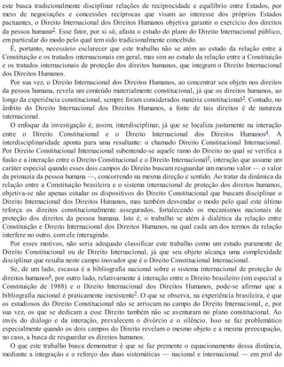 este busca tradicionalmente disciplinar relações de reciprocidade e equilíbrio entre Estados, por
meio de negociações e concessões recíprocas que visam ao interesse dos próprios Estados
pactuantes, o Direito Internacional dos Direitos Humanos objetiva garantir o exercício dos direitos
da pessoa humana2. Esse fator, por si só, afasta o estudo do plano do Direito Internacional público,
em particular do modo pelo qual tem sido tradicionalmente concebido.
É, portanto, necessário esclarecer que este trabalho não se atém ao estudo da relação entre a
Constituição e os tratados internacionais em geral, mas sim ao estudo da relação entre a Constituição
e os tratados internacionais de proteção dos direitos humanos, que integram o Direito Internacional
dos Direitos Humanos.
Por sua vez, o Direito Internacional dos Direitos Humanos, ao concentrar seu objeto nos direitos
da pessoa humana, revela um conteúdo materialmente constitucional, já que os direitos humanos, ao
longo da experiência constitucional, sempre foram considerados matéria constitucional3. Contudo, no
âmbito do Direito Internacional dos Direitos Humanos, a fonte de tais direitos é de natureza
internacional.
O enfoque da investigação é, assim, interdisciplinar, já que se localiza justamente na interação
entre o Direito Constitucional e o Direito Internacional dos Direitos Humanos4. A
interdisciplinaridade aponta para uma resultante: o chamado Direito Constitucional Internacional.
Por Direito Constitucional Internacional subentende-se aquele ramo do Direito no qual se verifica a
fusão e a interação entre o Direito Constitucional e o Direito Internacional5, interação que assume um
caráter especial quando esses dois campos do Direito buscam resguardar um mesmo valor — o valor
da primazia da pessoa humana —, concorrendo na mesma direção e sentido. Ao tratar da dinâmica da
relação entre a Constituição brasileira e o sistema internacional de proteção dos direitos humanos,
objetiva-se não apenas estudar os dispositivos do Direito Constitucional que buscam disciplinar o
Direito Internacional dos Direitos Humanos, mas também desvendar o modo pelo qual este último
reforça os direitos constitucionalmente assegurados, fortalecendo os mecanismos nacionais de
proteção dos direitos da pessoa humana. Isto é, o trabalho se atém à dialética da relação entre
Constituição e Direito Internacional dos Direitos Humanos, na qual cada um dos termos da relação
interfere no outro, com ele interagindo.
Por esses motivos, não seria adequado classificar este trabalho como um estudo puramente de
Direito Constitucional ou de Direito Internacional, já que seu objeto alcança uma complexidade
disciplinar que resulta neste campo inovador que é o Direito Constitucional Internacional.
Se, de um lado, escassa é a bibliografia nacional sobre o sistema internacional de proteção de
direitos humanos6, por outro lado, relativamente à interação entre o Direito brasileiro (em especial a
Constituição de 1988) e o Direito Internacional dos Direitos Humanos, pode-se afirmar que a
bibliografia nacional é praticamente inexistente7. O que se observa, na experiência brasileira, é que
os estudiosos do Direito Constitucional não se arriscam no campo do Direito Internacional, e, por
sua vez, os que se dedicam a esse Direito também não se aventuram no plano constitucional. Ao
invés do diálogo e da interação, prevalecem o divórcio e o silêncio. Isso se faz problemático
especialmente quando os dois campos do Direito revelam o mesmo objeto e a mesma preocupação,
no caso, a busca de resguardar os direitos humanos.
O que este trabalho busca demonstrar é que se faz premente o equacionamento dessa distância,
mediante a integração e o reforço das duas sistemáticas — nacional e internacional — em prol do
 