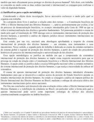 modelo que mais eficazmente possa proteger os direitos da pessoa humana8. Vale dizer, este trabalho
se concentra no modo como as duas ordens (nacional e internacional) se conjugam para reafirmar o
valor da dignidade humana.
c) Justificativas para a opção metodológica
Considerando o objeto desta investigação, faz-se necessário esclarecer o modo pelo qual se
organiza este trabalho.
Se a proposta deste livro é analisar a relação entre dois termos — a Constituição brasileira de
1988 e o Direito Internacional dos Direitos Humanos —, opta-se preliminarmente por avaliar, à luz
do processo de democratização brasileira, os avanços introduzidos pela Carta de 1988 no que se
refere à institucionalização dos direitos e garantias fundamentais. Tal panorama permitirá o exame do
modo pelo qual a Constituição de 1988 interage com os instrumentos internacionais de proteção dos
direitos humanos, e permitirá a análise do impacto jurídico desses instrumentos internacionais no
direito brasileiro.
Este estudo, por sua vez, suscitará uma abordagem aprofundada a respeito do sistema
internacional de proteção dos direitos humanos — sua estrutura, seus instrumentos e seus
mecanismos. Nesse sentido, a segunda parte do trabalho é dedicada ao exame da estrutura normativa
do sistema global e regional de proteção dos direitos humanos, a partir do estudo dos precedentes
históricos do processo de internacionalização e universalização de tais direitos.
Essa opção metodológica se justifica na medida em que a compreensão da sistemática
internacional de proteção dos direitos humanos se impõe como requisito necessário para que se
prossiga no estudo da relação entre a Constituição brasileira e o Direito Internacional dos Direitos
Humanos. A opção ainda se justifica dada a escassa bibliografia nacional sobre a estrutura normativa
do sistema internacional de proteção dos direitos humanos, o que realça a necessidade de enfocar tal
sistemática.
O exame do aparato internacional de proteção dos direitos humanos introduzirá elementos
fundamentais para que se desenvolva a análise acerca da posição do Estado brasileiro perante os
tratados internacionais de direitos humanos. Ao estudo se conjugará a análise do impacto político do
Direito Internacional dos Direitos Humanos no Brasil, mediante o enfoque da advocacia efetiva dos
instrumentos internacionais pelos atores nacionais.
Por fim, nas conclusões será desenvolvida uma avaliação crítica sobre o Direito Internacional dos
Direitos Humanos e a redefinição da cidadania no Brasil, em particular sobre a forma pela qual o
aparato internacional pode servir como importante estratégia de reforço dos direitos
constitucionalmente assegurados no âmbito brasileiro.
1 Sobre essa concepção, ver o Capítulo V, dedicado aos precedentes históricos do processo de internacionalização e universalização
dos direitos humanos, em particular o tópico relativo à Declaração Universal de 1948. A respeito, leciona Clémerson Merlin Clève:
“Inicialmente, a natureza dos direitos do homem se identificava com determinadas liberdades do indivíduo face e contra o Estado. Esta
concepção é contemporânea de uma desconfiança em relação ao poder, compartilhada com o marxismo, mas que ao contrário deste,
 