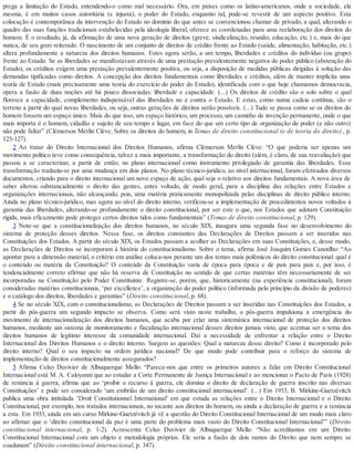 prega a limitação do Estado, entendendo-o como mal necessário. Ora, em países como os latino-americanos, onde a sociedade, ela
mesma, é em muitos casos autoritária (e injusta), o poder do Estado, enquanto tal, pode-se revestir de um aspecto positivo. Esta
colocação é contemporânea da intervenção do Estado no domínio do que antes se convencionou chamar de privado, a qual, alterando o
quadro das suas funções tradicionais estabelecidas pela ideologia liberal, oferece as coordenadas para uma reelaboração dos direitos do
homem. É o resultado, já, da afirmação de uma nova geração de direitos (greve, sindicalização, reunião, educação, etc.) e, mais do que
nunca, de seu gozo reiterado. O nascimento de um conjunto de direitos de crédito frente ao Estado (saúde, alimentação, habitação, etc.)
altera profundamente a natureza dos direitos humanos. Estes agora serão, a um tempo, liberdades e créditos do indivíduo (ou grupo)
frente ao Estado. Se as liberdades se manifestavam através de uma prestação prevalentemente negativa do poder público (abstenção do
Estado), os créditos exigem uma prestação prevalentemente positiva, ou seja, a disposição de medidas públicas dirigidas à solução das
demandas tipificadas como direitos. A concepção dos direitos fundamentais como liberdades e créditos, além de manter implícita uma
teoria de Estado (mais precisamente uma teoria do exercício do poder do Estado), identificada com o que hoje chamamos democracia,
opera a fusão de duas noções até há pouco dissociadas: liberdade e capacidade. (...) Os direitos de crédito são o solo sobre o qual
floresce a capacidade, complemento indispensável das liberdades no e contra o Estado. E estas, como numa cadeia contínua, são o
terreno a partir do qual novas liberdades, ou seja, outras gerações de direitos serão possíveis. (...) Tudo se passa como se os direitos do
homem fossem um espaço único. Mais do que isso, um espaço histórico, um processo, um caminho de invenção permanente, onde o que
mais importa é o homem, cidadão e sujeito de seu tempo e lugar, em face do que um certo tipo de organização de poder (e não outro)
não pode faltar” (Clémerson Merlin Clève, Sobre os direitos do homem, in Temas de direito constitucional (e de teoria do direito) , p.
125-127).
2 Ao tratar do Direito Internacional dos Direitos Humanos, afirma Clémerson Merlin Clève: “O que poderia ser apenas um
movimento político teve como consequência, talvez a mais importante, a transformação do direito (além, é claro, de sua reavaliação) que
passou a se caracterizar, a partir de então, no plano internacional como instrumento privilegiado de garantia das liberdades. Essa
transformação traduziu-se por uma mudança em dois planos. No plano técnico-jurídico, ao nível internacional, foram efetivados diversos
documentos, criando para o direito internacional um novo espaço de ação, qual seja o relativo aos direitos fundamentais. A nova área de
saber alterou substancialmente o direito das gentes, antes voltado, de modo geral, para a disciplina das relações entre Estados e
organizações internacionais, não alcançando, pois, uma matéria praticamente monopolizada pelas disciplinas de direito público interno.
Ainda no plano técnico-jurídico, mas agora ao nível do direito interno, verificou-se a implementação de procedimentos novos voltados à
garantia das liberdades, alterando-se profundamente o direito constitucional, por ser este o que, nos Estados que adotam Constituição
rígida, mais eficazmente pode proteger certos direitos tidos como fundamentais” (Temas de direito constitucional, p. 129).
3 Note-se que a constitucionalização dos direitos humanos, no século XIX, inaugura uma segunda fase no desenvolvimento do
sistema de proteção desses direitos. Nessa fase, os direitos constantes das Declarações de Direitos passam a ser inseridos nas
Constituições dos Estados. A partir do século XIX, os Estados passam a acolher as Declarações em suas Constituições, e, desse modo,
as Declarações de Direitos se incorporam à história do constitucionalismo. Sobre o tema, afirma José Joaquim Gomes Canotilho: “Ao
apontar para a dimensão material, o critério em análise coloca-nos perante um dos temas mais polêmicos do direito constitucional: qual é
o conteúdo ou matéria da Constituição? O conteúdo da Constituição varia de época para época e de país para país e, por isso, é
tendencialmente correto afirmar que não há reserva de Constituição no sentido de que certas matérias têm necessariamente de ser
incorporadas na Constituição pelo Poder Constituinte. Registre-se, porém, que, historicamente (na experiência constitucional), foram
consideradas matérias constitucionais, ‘par excellence’, a organização do poder político (informada pelo princípio da divisão de poderes)
e o catálogo dos direitos, liberdades e garantias” (Direito constitucional, p. 68).
4 Se no século XIX, com o constitucionalismo, as Declarações de Direitos passam a ser inseridas nas Constituições dos Estados, a
partir do pós-guerra um segundo impacto se observa. Como será visto neste trabalho, o pós-guerra impulsiona a emergência do
movimento de internacionalização dos direitos humanos, que acaba por criar uma sistemática internacional de proteção dos direitos
humanos, mediante um sistema de monitoramento e fiscalização internacional desses direitos jamais visto, que acentua ser o tema dos
direitos humanos de legítimo interesse da comunidade internacional. Daí a necessidade de enfrentar a relação entre o Direito
Internacional dos Direitos Humanos e o direito interno. Surgem as questões: Qual a natureza desse direito? Como é incorporado pelo
direito interno? Qual o seu impacto na ordem jurídica nacional? De que modo pode contribuir para o reforço do sistema de
implementação de direitos constitucionalmente assegurados?
5 Afirma Celso Duvivier de Albuquerque Mello: “Parece-nos que entre os primeiros autores a falar em Direito Constitucional
Internacional está M. A. Caloyanni que ao estudar a Corte Permanente de Justiça Internacional e ao mencionar o Pacto de Paris (1928)
de renúncia à guerra, afirma que ao ‘proibir o recurso à guerra, ele domina o direito de declaração de guerra inscrito nas diversas
Constituições’ e pode ser considerado ‘um embrião de um direito constitucional internacional’. (...) Em 1933, B. Mirkine-Guetzévitch
publica uma obra intitulada ‘Droit Constitutionnel International’ em que estuda as relações entre o Direito Internacional e o Direito
Constitucional, por exemplo, nos tratados internacionais, no tocante aos direitos do homem, ou ainda a declaração de guerra e a renúncia
a esta. Em 1933, ainda em um curso Mirkine-Guetzévitch já vê a questão do Direito Constitucional Internacional de um modo mais claro
ao afirmar que o ‘direito constitucional da paz é uma parte do problema mais vasto do Direito Constitucional Internacional’” (Direito
constitucional internacional, p. 1-2). Acrescenta Celso Duvivier de Albuquerque Mello: “Não acreditamos em um Direito
Constitucional Internacional com um objeto e metodologia próprios. Ele seria a fusão de dois ramos do Direito que nem sempre se
coadunam” (Direito constitucional internacional, p. 347).
 