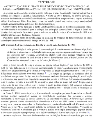 CAPÍTULO III
A CONSTITUIÇÃO BRASILEIRA DE 1988 E O PROCESSO DE DEMOCRATIZAÇÃO NO
BRASIL — A INSTITUCIONALIZAÇÃO DOS DIREITOS E GARANTIAS FUNDAMENTAIS
A proposta deste capítulo é avaliar o modo pelo qual a atual Constituição brasileira disciplina a
temática dos direitos e garantias fundamentais. A Carta de 1988 demarca, no âmbito jurídico, o
processo de democratização do Estado brasileiro, ao consolidar a ruptura com o regime autoritário
militar, instalado em 1964. Esse fator, como este estudo poderá demonstrar, enseja considerável
impacto, especialmente na esfera dos direitos fundamentais.
Compreender a forma pela qual o Texto Constitucional consagra os direitos da cidadania impõe-
se como requisito fundamental para o enfoque dos princípios constitucionais a reger o Brasil nas
relações internacionais, bem como para o enfoque da relação entre a Constituição de 1988 e os
tratados internacionais de direitos humanos.
Para tanto, como ponto de partida, elege-se a análise do processo de democratização no Brasil
como importante contexto no qual emerge a Carta de 1988.
a) O processo de democratização no Brasil e a Constituição brasileira de 1988
“A Constituição é mais que um documento legal. É um documento com intenso significado
simbólico e ideológico — refletindo tanto o que nós somos enquanto sociedade, como o que
nós queremos ser” (Jackman, Constitutional rhetoric and social justice: reflections on the
justiciability debate, in Joel Bakan e David Schneiderman (eds.), Social justice and the
Constitution: perspectives on a social union for Canada).
Após o longo período de vinte e um anos de regime militar ditatorial1 que perdurou de 1964 a
1985 no País, deflagrou-se o processo de democratização no Brasil2. Ainda que esse processo tenha
se iniciado, originariamente, pela liberalização política do próprio regime autoritário — em face de
dificuldades em solucionar problemas internos 3 —, as forças de oposição da sociedade civil se
beneficiaram do processo de abertura, fortalecendo-se mediante formas de organização, mobilização
e articulação, que permitiram importantes conquistas sociais e políticas. A transição democrática,
lenta e gradual, permitiu a formação de um controle civil sobre as forças militares4. Exigiu ainda a
elaboração de um novo código, que refizesse o pacto político-social5. Tal processo culminou,
juridicamente, na promulgação de uma nova ordem constitucional — nascia assim a Constituição de
outubro de 1988.
A Carta de 1988 institucionaliza a instauração de um regime político democrático no Brasil.
Introduz também indiscutível avanço na consolidação legislativa das garantias e direitos
fundamentais e na proteção de setores vulneráveis da sociedade brasileira. A partir dela, os direitos
humanos ganham relevo extraordinário, situando-se a Carta de 1988 como o documento mais
abrangente e pormenorizado sobre os direitos humanos jamais adotado no Brasil. Como atenta José
Afonso da Silva: “É a Constituição cidadã, na expressão de Ulysses Guimarães, Presidente da
Assembleia Nacional Constituinte que a produziu, porque teve ampla participação popular em sua
elaboração e especialmente porque se volta decididamente para a plena realização da cidadania”6.
A consolidação das liberdades fundamentais e das instituições democráticas no País, por sua vez,
 
