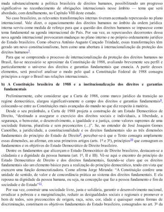 muda substancialmente a política brasileira de direitos humanos, possibilitando um progresso
significativo no reconhecimento de obrigações internacionais nesse âmbito — tema que será
abordado, com detalhamento, no Capítulo VIII deste estudo.
No caso brasileiro, as relevantes transformações internas tiveram acentuada repercussão no plano
internacional. Vale dizer, o equacionamento dos direitos humanos no âmbito da ordem jurídica
interna serviu como medida de reforço para que a questão dos direitos humanos se impusesse como
tema fundamental na agenda internacional do País. Por sua vez, as repercussões decorrentes dessa
nova agenda internacional provocaram mudanças no plano interno e no próprio ordenamento jurídico
do Estado brasileiro. Como observa Antônio Augusto Cançado Trindade, essas transformações têm
gerado um novo constitucionalismo, bem como uma abertura à internacionalização da proteção dos
direitos humanos7.
Para que se compreenda o processo de internacionalização da proteção dos direitos humanos no
Brasil, faz-se necessário se aproximar da Constituição de 1988, avaliando brevemente seu perfil e
particularmente o universo dos direitos e garantias fundamentais que enuncia. A partir desses
elementos, será possível analisar o modo pelo qual a Constituição Federal de 1988 consagra
princípios a reger o Brasil nas relações internacionais.
b) A Constituição brasileira de 1988 e a institucionalização dos direitos e garantias
fundamentais
Preliminarmente, cabe considerar que a Carta de 1988, como marco jurídico da transição ao
regime democrático, alargou significativamente o campo dos direitos e garantias fundamentais8,
colocando-se entre as Constituições mais avançadas do mundo no que diz respeito à matéria.
Desde o seu preâmbulo, a Carta de 1988 projeta a construção de um Estado Democrático de
Direito, “destinado a assegurar o exercício dos direitos sociais e individuais, a liberdade, a
segurança, o bem-estar, o desenvolvimento, a igualdade e a justiça, como valores supremos de uma
sociedade fraterna, pluralista e sem preconceitos (...)”. Se, no entender de José Joaquim Gomes
Canotilho, a juridicidade, a constitucionalidade e os direitos fundamentais são as três dimensões
fundamentais do princípio do Estado de Direito9, perceber-se-á que o Texto consagra amplamente
essas dimensões, ao afirmar, em seus primeiros artigos (arts. 1º e 3º), princípios10 que consagram os
fundamentos e os objetivos do Estado Democrático de Direito brasileiro.
Dentre os fundamentos que alicerçam o Estado Democrático de Direito brasileiro, destacam-se a
cidadania e a dignidade da pessoa humana (art. 1º, II e III). Vê-se aqui o encontro do princípio do
Estado Democrático de Direito e dos direitos fundamentais, fazendo-se claro que os direitos
fundamentais são um elemento básico para a realização do princípio democrático, tendo em vista que
exercem uma função democratizadora. Como afirma Jorge Miranda: “A Constituição confere uma
unidade de sentido, de valor e de concordância prática ao sistema dos direitos fundamentais. E ela
repousa na dignidade da pessoa humana, ou seja, na concepção que faz a pessoa fundamento e fim da
sociedade e do Estado”11.
Por sua vez, construir uma sociedade livre, justa e solidária, garantir o desenvolvimento nacional,
erradicar a pobreza e a marginalização, reduzir as desigualdades sociais e regionais e promover o
bem de todos, sem preconceitos de origem, raça, sexo, cor, idade e quaisquer outras formas de
discriminação, constituem os objetivos fundamentais do Estado brasileiro, consagrados no art. 3º da
 