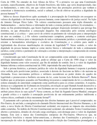 Carta de 1988. No entender de José Afonso da Silva: “É a primeira vez que uma Constituição
assinala, especificamente, objetivos do Estado brasileiro, não todos, que seria despropositado, mas
os fundamentais, e entre eles, uns que valem como base das prestações positivas que venham a
concretizar a democracia econômica, social e cultural, a fim de efetivar na prática a dignidade da
pessoa humana”12.
Infere-se desses dispositivos quão acentuada é a preocupação da Constituição em assegurar os
valores da dignidade e do bem-estar da pessoa humana, como imperativo de justiça social. Na lição
de Antonio Enrique Pérez Luño: “Os valores constitucionais possuem uma tripla dimensão: a)
fundamentadora — núcleo básico e informador de todo o sistema jurídico-político; b) orientadora —
metas ou fins predeterminados, que fazem ilegítima qualquer disposição normativa que persiga fins
distintos, ou que obstaculize a consecução daqueles fins enunciados pelo sistema axiológico
constitucional; e c) crítica — para servir de critério ou parâmetro de valoração para a interpretação
de atos ou condutas. (...) Os valores constitucionais compõem, portanto, o contexto axiológico
fundamentador ou básico para a interpretação de todo o ordenamento jurídico; o postulado-guia para
orientar a hermenêutica teleológica e evolutiva da Constituição; e o critério para medir a
legitimidade das diversas manifestações do sistema de legalidade”13. Nesse sentido, o valor da
dignidade da pessoa humana impõe-se como núcleo básico e informador de todo o ordenamento
jurídico, como critério e parâmetro de valoração a orientar a interpretação e compreensão do sistema
constitucional14.
Considerando que toda Constituição há de ser compreendida como unidade e como sistema que
privilegia determinados valores sociais, pode-se afirmar que a Carta de 1988 elege o valor da
dignidade humana como valor essencial, que lhe dá unidade de sentido. Isto é, o valor da dignidade
humana informa a ordem constitucional de 1988, imprimindo-lhe uma feição particular.
Sob o prisma histórico, a primazia jurídica do valor da dignidade humana é resposta à profunda
crise sofrida pelo positivismo jurídico, associada à derrota do fascismo na Itália e do nazismo na
Alemanha. Esses movimentos políticos e militares ascenderam ao poder dentro do quadro da
legalidade e promoveram a barbárie em nome da lei, como leciona Luís Roberto Barroso15. Basta
lembrar que os principais acusados em Nuremberg invocaram o cumprimento da lei e a obediência a
ordens emanadas de autoridade competente como justificativa para os crimes cometidos. A respeito,
destaca-se o julgamento de Eichmann em Jerusalém, em relação ao qual Hannah Arendt desenvolve a
ideia da “banalidade do mal”, ao ver em Eichmann um ser esvaziado de pensamento e incapaz de
atribuir juízos éticos às suas ações16. Nesse contexto, ao final da Segunda Guerra Mundial, emergem
a grande crítica e o repúdio à concepção positivista de um ordenamento jurídico indiferente a
valores éticos, confinado à ótica meramente formal17.
É justamente sob o prisma da reconstrução dos direitos humanos que é possível compreender, no
Pós-Guerra, de um lado, a emergência do chamado Direito Internacional dos Direitos Humanos, e, de
outro, a nova feição do Direito Constitucional ocidental, em resposta ao impacto das atrocidades
então cometidas. No âmbito do Direito Constitucional ocidental, são adotados Textos Constitucionais
abertos a princípios, dotados de elevada carga axiológica, com destaque para o valor da dignidade
humana. Esta será a marca das Constituições europeias do Pós-Guerra. Observe-se que, na
experiência brasileira e mesmo latino-americana, a abertura das Constituições a princípios e a
incorporação do valor da dignidade humana demarcarão a feição das Constituições promulgadas ao
 