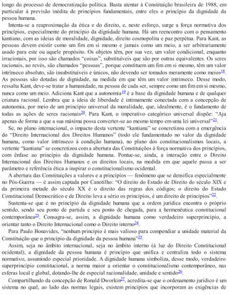 longo do processo de democratização política. Basta atentar à Constituição brasileira de 1988, em
particular à previsão inédita de princípios fundamentais, entre eles o princípio da dignidade da
pessoa humana.
Intenta-se a reaproximação da ética e do direito, e, neste esforço, surge a força normativa dos
princípios, especialmente do princípio da dignidade humana. Há um reencontro com o pensamento
kantiano, com as ideias de moralidade, dignidade, direito cosmopolita e paz perpétua. Para Kant, as
pessoas devem existir como um fim em si mesmo e jamais como um meio, a ser arbitrariamente
usado para este ou aquele propósito. Os objetos têm, por sua vez, um valor condicional, enquanto
irracionais, por isso são chamados “coisas”, substituíveis que são por outras equivalentes. Os seres
racionais, ao revés, são chamados “pessoas”, porque constituem um fim em si mesmo, têm um valor
intrínseco absoluto, são insubstituíveis e únicos, não devendo ser tomados meramente como meios18.
As pessoas são dotadas de dignidade, na medida em que têm um valor intrínseco. Desse modo,
ressalta Kant, deve-se tratar a humanidade, na pessoa de cada ser, sempre como um fim em si mesmo,
nunca como um meio. Adiciona Kant que a autonomia19 é a base da dignidade humana e de qualquer
criatura racional. Lembra que a ideia de liberdade é intimamente conectada com a concepção de
autonomia, por meio de um princípio universal da moralidade, que, idealmente, é o fundamento de
todas as ações de seres racionais20. Para Kant, o imperativo categórico universal dispõe: “Aja
apenas de forma a que a sua máxima possa converter-se ao mesmo tempo em uma lei universal”21.
Se, no plano internacional, o impacto desta vertente “kantiana” se concretizou com a emergência
do “Direito Internacional dos Direitos Humanos” (todo ele fundamentado no valor da dignidade
humana, como valor intrínseco à condição humana), no plano dos constitucionalismos locais, a
vertente “kantiana” se concretizou com a abertura das Constituições à força normativa dos princípios,
com ênfase ao princípio da dignidade humana. Pontue-se, ainda, a interação entre o Direito
Internacional dos Direitos Humanos e os direitos locais, na medida em que aquele passa a ser
parâmetro e referência ética a inspirar o constitucionalismo ocidental.
A abertura das Constituições a valores e a princípios — fenômeno que se densifica especialmente
no Pós-Guerra — é assim captada por Canotilho: “O direito do Estado de Direito do século XIX e
da primeira metade do século XX é o direito das regras dos códigos; o direito do Estado
Constitucional Democrático e de Direito leva a sério os princípios, é um direito de princípios”22.
Sustenta-se que é no princípio da dignidade humana que a ordem jurídica encontra o próprio
sentido, sendo seu ponto de partida e seu ponto de chegada, para a hermenêutica constitucional
contemporânea23. Consagra-se, assim, a dignidade humana como verdadeiro superprincípio, a
orientar tanto o Direito Internacional como o Direito interno24.
Para Paulo Bonavides, “nenhum princípio é mais valioso para compendiar a unidade material da
Constituição que o princípio da dignidade da pessoa humana”25.
Assim, seja no âmbito internacional, seja no âmbito interno (à luz do Direito Constitucional
ocidental), a dignidade da pessoa humana é princípio que unifica e centraliza todo o sistema
normativo, assumindo especial prioridade. A dignidade humana simboliza, desse modo, verdadeiro
superprincípio constitucional, a norma maior a orientar o constitucionalismo contemporâneo, nas
esferas local e global, dotando-lhe de especial racionalidade, unidade e sentido26.
Compartilhando da concepção de Ronald Dworkin27, acredita-se que o ordenamento jurídico é um
sistema no qual, ao lado das normas legais, existem princípios que incorporam as exigências de
 