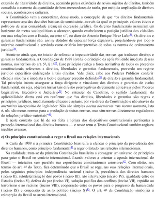 extensão de titularidade de direitos, acenando para a existência de novos sujeitos de direitos, também
consolida o aumento da quantidade de bens merecedores de tutela, por meio da ampliação de direitos
sociais, econômicos e culturais.
A Constituição vem a concretizar, desse modo, a concepção de que “os direitos fundamentais
representam uma das decisões básicas do constituinte, através da qual os principais valores éticos e
políticos de uma comunidade alcançam expressão jurídica. Os direitos fundamentais assinalam um
horizonte de metas sociopolíticas a alcançar, quando estabelecem a posição jurídica dos cidadãos
em suas relações com o Estado, ou entre si”, no dizer de Antonio Enrique Pérez Luño35. Os direitos e
garantias fundamentais são, assim, dotados de especial força expansiva, projetando-se por todo o
universo constitucional e servindo como critério interpretativo de todas as normas do ordenamento
jurídico36.
Atente-se ainda que, no intuito de reforçar a imperatividade das normas que traduzem direitos e
garantias fundamentais, a Constituição de 1988 institui o princípio da aplicabilidade imediata dessas
normas, nos termos do art. 5º, § 1º37. Esse princípio realça a força normativa de todos os preceitos
constitucionais referentes a direitos, liberdades e garantias fundamentais, prevendo um regime
jurídico específico endereçado a tais direitos. Vale dizer, cabe aos Poderes Públicos conferir
eficácia máxima e imediata a todo e qualquer preceito definidor38 de direito e garantia fundamental.
Tal princípio intenta assegurar a força dirigente e vinculante dos direitos e garantias de cunho
fundamental, ou seja, objetiva tornar tais direitos prerrogativas diretamente aplicáveis pelos Poderes
Legislativo, Executivo e Judiciário39. No entender de Canotilho, o sentido fundamental da
aplicabilidade direta está em reafirmar que “os direitos, liberdades e garantias são regras e
princípios jurídicos, imediatamente eficazes e actuais, por via direta da Constituição e não através da
auctoritas interpositio do legislador. Não são simples norma normarum mas norma normata, isto
é, não são meras normas para a produção de outras normas, mas sim normas diretamente reguladoras
de relações jurídico-materiais”40.
É neste contexto que há de ser feita a leitura dos dispositivos constitucionais pertinentes à
proteção internacional dos direitos humanos — e nesse tema o Texto Constitucional também registra
inéditos avanços.
c) Os princípios constitucionais a reger o Brasil nas relações internacionais
A Carta de 1988 é a primeira Constituição brasileira a elencar o princípio da prevalência dos
direitos humanos, como princípio fundamental41 a reger o Estado nas relações internacionais.
Na realidade, trata-se da primeira Constituição brasileira a consagrar um universo de princípios
para guiar o Brasil no cenário internacional, fixando valores a orientar a agenda internacional do
Brasil — iniciativa sem paralelo nas experiências constitucionais anteriores42. Com efeito, nos
termos do art. 4º do Texto, fica determinado que o Brasil se rege, nas suas relações internacionais,
pelos seguintes princípios: independência nacional (inciso I), prevalência dos direitos humanos
(inciso II), autodeterminação dos povos (inciso III), não intervenção (inciso IV), igualdade entre os
Estados (inciso V), defesa da paz (inciso VI), solução pacífica dos conflitos (inciso VII), repúdio ao
terrorismo e ao racismo (inciso VIII), cooperação entre os povos para o progresso da humanidade
(inciso IX) e concessão de asilo político (inciso X)43. O art. 4º da Constituição simboliza a
reinserção do Brasil na arena internacional.
 