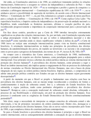 Até então, as Constituições anteriores à de 1988, ao estabelecer tratamento jurídico às relações
internacionais, limitavam-se a assegurar os valores da independência e soberania do País — tema
básico da Constituição imperial de 1824 —44 ou se restringiam a proibir a guerra de conquista e a
estimular a arbitragem internacional — Constituições republicanas de 1891 e de 1934 45 —, ou se
atinham a prever a possibilidade de aquisição de território, de acordo com o Direito Internacional
Público — Constituição de 1937 —, ou, por fim, reduziam-se a propor a adoção de meios pacíficos
para a solução de conflitos — Constituições de 1946 e de 196746. Como explica Celso Lafer: “Na
experiência brasileira, o Império cuidou da independência e da preservação da unidade nacional e a
República, tendo consolidado as fronteiras nacionais, afirmou a vocação pacífica do país,
reconhecendo progressivamente a importância da cooperação internacional para a preservação da
paz”47.
Em face desse cenário, percebe-se que a Carta de 1988 introduz inovações extremamente
significativas no plano das relações internacionais. Se, por um lado, esta Constituição reproduz tanto
a antiga preocupação vivida no Império no que se refere à independência nacional e à não
intervenção48 como reproduz ainda os ideais republicanos voltados à defesa da paz49, a Carta de
1988 inova ao realçar uma orientação internacionalista jamais vista na história constitucional
brasileira. A orientação internacionalista se traduz nos princípios da prevalência dos direitos
humanos, da autodeterminação dos povos, do repúdio ao terrorismo e ao racismo e da cooperação
entre os povos para o progresso da humanidade, nos termos do art. 4º, incisos II, III, VIII e IX50.
Ao romper com a sistemática das Cartas anteriores, a Constituição de 1988, ineditamente,
consagra o primado do respeito aos direitos humanos, como paradigma propugnado para a ordem
internacional. Esse princípio invoca a abertura da ordem jurídica interna ao sistema internacional de
proteção dos direitos humanos51. A prevalência dos direitos humanos, como princípio a reger o
Brasil no âmbito internacional, não implica apenas o engajamento do País no processo de elaboração
de normas vinculadas ao Direito Internacional dos Direitos Humanos, mas sim a busca da plena
integração de tais regras na ordem jurídica interna brasileira. Implica, ademais, o compromisso de
adotar uma posição política contrária aos Estados em que os direitos humanos sejam gravemente
desrespeitados52.
A partir do momento em que o Brasil se propõe a fundamentar suas relações com base na
prevalência dos direitos humanos, está ao mesmo tempo reconhecendo a existência de limites e
condicionamentos à noção de soberania estatal. Isto é, a soberania do Estado brasileiro fica
submetida a regras jurídicas, tendo como parâmetro obrigatório a prevalência dos direitos
humanos53. Rompe-se com a concepção tradicional de soberania estatal absoluta, reforçando o
processo de sua flexibilização e relativização, em prol da proteção dos direitos humanos. Esse
processo é condizente com as exigências do Estado Democrático de Direito constitucionalmente
pretendido54.
Vale dizer, surge a necessidade de interpretar os antigos conceitos de soberania estatal e não
intervenção, à luz de princípios inovadores da ordem constitucional. Dentre eles, destaque-se o
princípio da prevalência dos direitos humanos. Estes são os novos valores incorporados pelo Texto
de 1988, e que compõem a tônica do constitucionalismo contemporâneo.
Se para o Estado brasileiro a prevalência dos direitos humanos é princípio a reger o Brasil no
cenário internacional, está-se consequentemente admitindo a concepção de que os direitos humanos
 