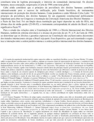 constituem tema de legítima preocupação e interesse da comunidade internacional. Os direitos
humanos, nessa concepção, surgem para a Carta de 1988 como tema global.
Cabe ainda considerar que o princípio da prevalência dos direitos humanos contribuiu
substantivamente para o sucesso da ratificação, pelo Estado brasileiro, de instrumentos
internacionais de proteção dos direitos humanos. Como ponderou o então Ministro Celso Lafer: “O
princípio da prevalência dos direitos humanos foi um argumento constitucional politicamente
importante para obter no Congresso a tramitação da Convenção Americana dos Direitos Humanos —
o Pacto de San José. Foi em função dessa tramitação que logrei depositar na sede da OEA, nos
últimos dias de minha gestão (25-09-92), o instrumento correspondente de adesão do Brasil a este
significativo Pacto”55.
Para o estudo das relações entre a Constituição de 1988 e o Direito Internacional dos Direitos
Humanos, também de extrema relevância é o alcance da previsão do art. 5º, § 2º, da Carta de 1988,
ao determinar que os direitos e garantias expressos na Constituição não excluem outros decorrentes
dos tratados internacionais em que o Brasil seja parte. Esse dispositivo, que será examinado a seguir,
tece a interação entre a ordem jurídica interna e a ordem jurídica internacional dos direitos humanos.
1 A respeito da organização institucional do regime repressivo militar na experiência brasileira, escreve Luciano Martins: “O regime
militar revogou direitos constitucionais, civis e políticos; suprimiu ou censurou canais de representação de interesses; e estabeleceu uma
ditadura do poder Executivo sobre outros poderes da República (Legislativo e Judiciário) e da Federação (Estados). Isto foi alcançado
fundamentalmente através do Ato Institucional n. 5 (1968) e seus sucessores. Pela primeira vez, desde a proclamação da República
(1889), as Forças Armadas, agindo como instituição, tomaram controle direto das principais funções governamentais; houve uma parcial
abolição das práticas corporativas, mediante a introdução de atores não burocráticos que obtiveram o controle no processo de decisão;
houve ainda a criação de um extensivo aparato de inteligência para efetuar o controle ideológico (...). A tomada do Governo pelos
militares, como instituição, acrescido do fato de um general Presidente receber seu mandato das Forças Armadas, perante a qual era
responsável, consolidaram a noção de uma fusão entre os militares e o poder” (The liberalization of authoritarian rule in Brazil, in
Guillermo O’Donnell, Philippe C. Schmitter e Laurence Whitehead, Transitions from authoritarian rule: Latin America, p. 77).
2 Adota-se a classificação de Guillermo O’Donnell, quando afirma: “É útil conceber o processo de democratização como processo
que implica em duas transições. A primeira é a transição do regime autoritário anterior para a instalação de um Governo democrático. A
segunda transição é deste Governo para a consolidação democrática ou, em outras palavras, para a efetiva vigência do regime
democrático” (Transitions, continuities, and paradoxes, in Scott Mainwaring, Guillermo O’Donnell e J. Samuel Valenzuela (orgs.), Issues
in democratic consolidation: the new South American democracies in comparative perspective, p. 18). Nesse sentido, sustenta-se
que, embora a primeira etapa do processo de democratização já tenha sido alcançada — a transição do regime autoritário para a
instalação de um regime democrático —, a segunda fase, ou seja, a efetiva consolidação do regime democrático, ainda está se
concretizando.
3 Cf. Frances Hagopian: “Os líderes do antigo regime consentiram na abertura política antes dela ser demandada pela sociedade
civil; como Alfred Stepan tem convictamente afirmado, nenhuma atividade de oposição foi responsável pela iniciativa de liberalização do
regime militar. Importantes atores sociais, como operários, trabalhadores e a Igreja Católica, fizeram protestos contra a política do
regime, acelerando o processo de queda dos militares; entretanto, os passos e o escopo da transição para um Governo civil foram ditados
pela elite, incluindo a eleição indireta de um Presidente civil” (The compromised consolidation: the political class in the Brazilian transition,
in Scott Mainwaring, Guillermo O’Donnell e J. Samuel Valenzuela (orgs.), Issues in democratic consolidation: the new South
American democracies in comparative perspective, p. 245). No mesmo sentido, pondera Luciano Martins: “A tese básica deste
Capítulo é que o processo de ‘liberalização’ se originou inicialmente em virtude das dificuldades do regime militar em solucionar
problemas de economia interna, não se originando, portanto, de qualquer mudança significativa na correlação de forças entre os
protagonistas do regime e seus oponentes — embora a oposição tenha em muito se beneficiado, posteriormente, do espaço político
aberto pelo processo de liberalização. Estas dificuldades internas do regime explicam por que o processo de liberalização apresentou um
padrão de movimentos contraditórios, de frentes simultâneas, e por que toda concessão do regime ou conquista da oposição foi
 