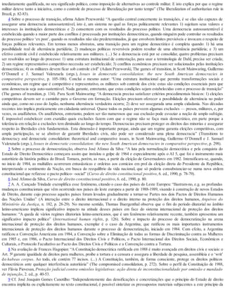 imediatamente qualificada, no seu significado político, como imposição de alternativas ao controle militar. E isto explica por que o regime
militar deteve tanto a iniciativa, como o controle do processo de liberalização por tanto tempo” (The liberalization of authoritarian rule in
Brazil, p. 82-83).
4 Sobre o processo de transição, afirma Adam Przeworski: “A questão central concernente às transições, é se elas são capazes de
assegurar uma democracia autossustentável, isto é, um sistema no qual as forças politicamente relevantes 1) sujeitam seus valores e
interesses às instituições democráticas e 2) consentem com os resultados do processo político. Uma democracia autossustentável é
estabelecida quando a maior parte dos conflitos é processada por instituições democráticas, quando ninguém pode controlar os resultados
do processo político ‘ex post’, quando os resultados não são predeterminados, já que envolvem limites previsíveis e invocam o respeito de
forças políticas relevantes. Em termos menos abstratos, uma transição para um regime democrático é completa quando: 1) há uma
possibilidade real de alternância partidária; 2) mudanças políticas reversíveis podem resultar de uma alternância partidária; e 3) um
efetivo controle civil é estabelecido relativamente aos militares. (...) Se a democracia está por se consolidar, quatro problemas precisam
ser resolvidos ao longo do processo: 1) uma estrutura institucional de contestação, para usar a terminologia de Dahl, precisa ser criada;
2) um regime representativo competitivo necessita ser estabelecido; 3) conflitos econômicos precisam ser solucionados pelas instituições
democráticas; 4) os militares devem ficar sob controle civil” (Adam Przeworski, The games of transition, in Scott Mainwaring, Guillermo
O’Donnell e J. Samuel Valenzuela (orgs.), Issues in democratic consolidation: the new South American democracies in
comparative perspective, p. 105-106). Conclui o mesmo autor: “Uma estrutura institucional que permita transformações sociais e
econômicas, um regime que é competitivo e representativo, os militares sob controle dos civis: estas são condições essenciais para que
uma democracia seja auto-sustentável. Nada garante, entretanto, que estas condições sejam estabelecidas com o processo de transição”
(The games of transition, p. 134). Para Scott Mainwaring: “A democracia precisa satisfazer critérios procedimentais básicos: 1) eleições
competitivas devem ser o caminho para o Governo em formação. Eleições precisam oferecer a possibilidade de alternância no poder
ainda que, como no caso do Japão, nenhuma alternância verdadeira ocorra; 2) deve ser assegurada uma ampla cidadania. Nas décadas
recentes isto implica praticamente em cidadania universal. Quase todos os países preveem algumas exclusões — presos, militares, e, por
vezes, os analfabetos. Os analfabetos, entretanto, podem ser tão numerosos que sua exclusão pode esvaziar a noção de amplo sufrágio.
É impossível estabelecer com exatidão quais exclusões fazem com que o regime não se faça mais democrático, em parte porque a
tolerância em relação a exclusões tem diminuído ao longo do tempo. Democracias precisam proteger os direitos das minorias e assegurar
respeito às liberdades civis fundamentais. Esta dimensão é importante porque, ainda que um regime garanta eleições competitivas, com
ampla participação, se se abstiver de garantir liberdades civis, não pode ser considerado uma plena democracia” (Transitions to
democracy and democratic consolidation: theoretical and comparative issues, in Scott Mainwaring, Guillermo O’Donnell e J. Samuel
Valenzuela (orgs.), Issues in democratic consolidation: the new South American democracies in comparative perspective, p. 298).
5 Sobre o processo de democratização, observa José Afonso da Silva: “A luta pela normalização democrática e pela conquista do
Estado de Direito Democrático começara assim que instalou o golpe de 1964 e especialmente após o AI 5, que foi o instrumento mais
autoritário da história política do Brasil. Tomara, porém, as ruas, a partir da eleição de Governadores em 1982. Intensificara-se, quando,
no início de 1984, as multidões acorreram entusiásticas e ordeiras aos comícios em prol da eleição direta do Presidente da República,
interpretando o sentimento da Nação, em busca do reequilíbrio da vida nacional, que só poderia consubstanciar-se numa nova ordem
constitucional que refizesse o pacto político- -social” (Curso de direito constitucional positivo, 6. ed., 1990, p. 78-79).
6 José Afonso da Silva, Curso de direito constitucional positivo, 6. ed., 1990, p. 80.
7 A. A. Cançado Trindade exemplifica esse fenômeno, citando o caso dos países do Leste Europeu: “Ilustram-no, e.g. as profundas
mudanças constitucionais que vêm ocorrendo nos países do leste europeu a partir de 1988-1989, visando à construção de novos Estados
de Direito, durante cujo processo aqueles países foram levados gradualmente a tornar-se Partes nos dois Pactos de Direitos Humanos
das Nações Unidas” (A interação entre o direito internacional e o direito interno na proteção dos direitos humanos, Arquivos do
Ministério da Justiça, n. 182, p. 28-29). No mesmo sentido, Thomas Buergenthal observa que o fim do período ditatorial no âmbito
latino-americano implicou significativo impacto na atitude desses países em face do sistema internacional de proteção dos direitos
humanos: “A queda de vários regimes ditatoriais latino-americanos, que é um fenômeno relativamente recente, também apresentou um
significativo impacto político” (International human rights, p. 126). Sobre o impacto do processo de democratização na arena
internacional de proteção dos direitos humanos, exemplar é o caso da Argentina, que ratificou os mais importantes instrumentos
internacionais de proteção dos direitos humanos durante o processo de democratização, iniciado em 1984. Com efeito, a Argentina
ratificou a Convenção Americana em 1984, a Convenção sobre a Eliminação de todas as formas de Discriminação contra as Mulheres
em 1985 e, em 1986, o Pacto Internacional dos Direitos Civis e Políticos, o Pacto Internacional dos Direitos Sociais, Econômicos e
Culturais, o Protocolo Facultativo ao Pacto dos Direitos Civis e Políticos e a Convenção contra a Tortura.
8 Na avaliação de Frances Hagopian: “A Constituição democrática ratificada em 1988 é muito avançada em direitos civis e sociais: o
Art. 5º garante igualdade de direitos para mulheres, proíbe a tortura e a censura e assegura a liberdade de pesquisa, assembleia e o ‘writ’
do habeas corpus. Ao todo, ele contém 77 incisos. (...) A Constituição, também, de forma consciente, protege os direitos políticos
democráticos ante qualquer interferência autoritária” (The compromised consolidation, p. 272). Sobre o perfil da Constituição de 1988,
ver Flávia Piovesan, Proteção judicial contra omissões legislativas: ação direta de inconstitucionalidade por omissão e mandado
de injunção, 2. ed., p. 40-53.
9 Cf. José Joaquim Gomes Canotilho: “Independentemente das densificações e concretizações que o princípio do Estado de direito
encontra implícita ou explicitamente no texto constitucional, é possível sintetizar os pressupostos materiais subjacentes a este princípio da
 