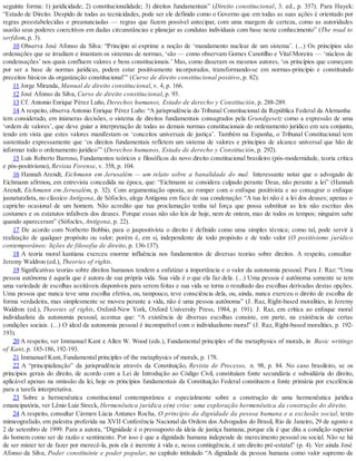 seguinte forma: 1) juridicidade; 2) constitucionalidade; 3) direitos fundamentais” (Direito constitucional, 3. ed., p. 357). Para Hayek:
“Estado de Direito. Despido de todas as tecnicidades, pode ser ele definido como o Governo que em todas as suas ações é orientado por
regras preestabelecidas e preanunciadas — regras que fazem possível antecipar, com uma margem de certeza, como as autoridades
usarão seus poderes coercitivos em dadas circunstâncias e planejar as condutas individuais com base neste conhecimento” (The road to
serfdom, p. 3).
10 Observa José Afonso da Silva: “Princípio aí exprime a noção de ‘mandamento nuclear de um sistema’. (...) Os princípios são
ordenações que se irradiam e imantam os sistemas de normas, ‘são — como observam Gomes Canotilho e Vital Moreira — ‘núcleos de
condensações’ nos quais confluem valores e bens constitucionais.’ Mas, como disseram os mesmos autores, ‘os princípios que começam
por ser a base de normas jurídicas, podem estar positivamente incorporados, transformando-se em normas-princípio e constituindo
preceitos básicos da organização constitucional’” (Curso de direito constitucional positivo, p. 82).
11 Jorge Miranda, Manual de direito constitucional, v. 4, p. 166.
12 José Afonso da Silva, Curso de direito constitucional, p. 93.
13 Cf. Antonio Enrique Pérez Luño, Derechos humanos, Estado de derecho y Constitución, p. 288-289.
14 A respeito, observa Antonio Enrique Pérez Luño: “A jurisprudência do Tribunal Constitucional da República Federal da Alemanha
tem considerado, em inúmeras decisões, o sistema de direitos fundamentais consagrados pela Grundgesetz como a expressão de uma
‘ordem de valores’, que deve guiar a interpretação de todas as demais normas constitucionais do ordenamento jurídico em seu conjunto,
tendo em vista que estes valores manifestam os ‘conceitos universais de justiça’. Também na Espanha, o Tribunal Constitucional tem
sustentado expressamente que ‘os direitos fundamentais refletem um sistema de valores e princípios de alcance universal que hão de
informar todo o ordenamento jurídico’” (Derechos humanos, Estado de derecho y Constitución, p. 292).
15 Luís Roberto Barroso, Fundamentos teóricos e filosóficos do novo direito constitucional brasileiro (pós-modernidade, teoria crítica
e pós-positivismo), Revista Forense, v. 358, p. 104.
16 Hannah Arendt, Eichmann em Jerusalém — um relato sobre a banalidade do mal. Interessante notar que o advogado de
Eichmann afirmou, em entrevista concedida na época, que: “Eichmann se considera culpado perante Deus, não perante a lei” (Hannah
Arendt, Eichmann em Jerusalém, p. 32). Com argumentação oposta, ao romper com o enfoque positivista e ao consagrar o enfoque
jusnaturalista, no clássico Antígona, de Sófocles, alega Antígona em face de sua condenação: “A tua lei não é a lei dos deuses; apenas o
capricho ocasional de um homem. Não acredito que tua proclamação tenha tal força que possa substituir as leis não escritas dos
costumes e os estatutos infalíveis dos deuses. Porque essas não são leis de hoje, nem de ontem, mas de todos os tempos; ninguém sabe
quando apareceram” (Sófocles, Antígona, p. 22).
17 De acordo com Norberto Bobbio, para o juspositivista o direito é definido como uma simples técnica; como tal, pode servir à
realização de qualquer propósito ou valor; porém é, em si, independente de todo propósito e de todo valor (O positivismo jurídico
contemporâneo: lições de filosofia de direito, p. 136-137).
18 A teoria moral kantiana exerceu enorme influência nos fundamentos de diversas teorias sobre direitos. A respeito, consultar
Jeremy Waldron (ed.), Theories of rights.
19 Significativas teorias sobre direitos humanos tendem a enfatizar a importância e o valor da autonomia pessoal. Para J. Raz: “Uma
pessoa autônoma é aquela que é autora de sua própria vida. Sua vida é o que ela faz dela. (...) Uma pessoa é autônoma somente se tem
uma variedade de escolhas aceitáveis disponíveis para serem feitas e sua vida se torna o resultado das escolhas derivadas destas opções.
Uma pessoa que nunca teve uma escolha efetiva, ou, tampouco, teve consciência dela, ou, ainda, nunca exerceu o direito de escolha de
forma verdadeira, mas simplesmente se moveu perante a vida, não é uma pessoa autônoma” (J. Raz, Right-based moralities, in Jeremy
Waldron (ed.), Theories of rights, Oxford-New York, Oxford University Press, 1984, p. 191). J. Raz, em crítica ao enfoque moral
individualista da autonomia pessoal, acentua que: “A existência de diversas escolhas consiste, em parte, na existência de certas
condições sociais. (...) O ideal da autonomia pessoal é incompatível com o individualismo moral” (J. Raz, Right-based moralities, p. 192-
193).
20 A respeito, ver Immanuel Kant e Allen W. Wood (eds.), Fundamental principles of the metaphysics of morals, in Basic writings
of Kant, p. 185-186, 192-193.
21 Immanuel Kant, Fundamental principles of the metaphysics of morals, p. 178.
22 A “principialização” da jurisprudência através da Constituição, Revista de Processo, n. 98, p. 84. No caso brasileiro, se os
princípios gerais do direito, de acordo com a Lei de Introdução ao Código Civil, constituíam fonte secundária e subsidiária do direito,
aplicável apenas na omissão da lei, hoje os princípios fundamentais da Constituição Federal constituem a fonte primária por excelência
para a tarefa interpretativa.
23 Sobre a hermenêutica constitucional contemporânea e especialmente sobre a construção de uma hermenêutica jurídica
emancipatória, ver Lênio Luiz Streck, Hermenêutica jurídica e(m) crise: uma exploração hermenêutica da construção do direito.
24 A respeito, consultar Cármen Lúcia Antunes Rocha, O princípio da dignidade da pessoa humana e a exclusão social, texto
mimeografado, em palestra proferida na XVII Conferência Nacional da Ordem dos Advogados do Brasil, Rio de Janeiro, 29 de agosto a
2 de setembro de 1999. Para a autora, “Dignidade é o pressuposto da ideia de justiça humana, porque ela é que dita a condição superior
do homem como ser de razão e sentimento. Por isso é que a dignidade humana independe de merecimento pessoal ou social. Não se há
de ser mister ter de fazer por merecê-la, pois ela é inerente à vida e, nessa contingência, é um direito pré-estatal” (p. 4). Ver ainda José
Afonso da Silva, Poder constituinte e poder popular, no capítulo intitulado “A dignidade da pessoa humana como valor supremo da
 