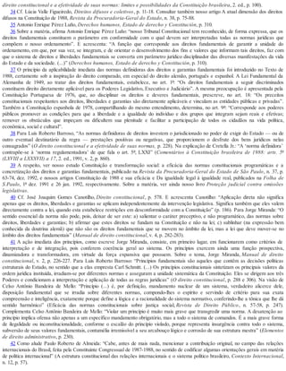 direito constitucional e a efetividade de suas normas: limites e possibilidades da Constituição brasileira, 2. ed., p. 100).
34 Cf. Lúcia Valle Figueiredo, Direitos difusos e coletivos, p. 11-18. Consultar também nosso artigo A atual dimensão dos direitos
difusos na Constituição de 1988, Revista da Procuradoria-Geral do Estado, n. 38, p. 75-88.
35 Antonio Enrique Pérez Luño, Derechos humanos, Estado de derecho y Constitución, p. 310.
36 Sobre a matéria, afirma Antonio Enrique Pérez Luño: “nosso Tribunal Constitucional tem reconhecido, de forma expressa, que os
direitos fundamentais constituem o parâmetro em conformidade com o qual devem ser interpretadas todas as normas jurídicas que
compõem o nosso ordenamento”. E acrescenta: “A função que corresponde aos direitos fundamentais de garantir a unidade do
ordenamento, em que, por sua vez, se integram, e de orientar o desenvolvimento dos fins e valores que informam tais direitos, faz com
que o sistema de direitos e liberdades fundamentais se converta em parâmetro jurídico disciplinador das diversas manifestações da vida
do Estado e da sociedade. (...)” (Derechos humanos, Estado de derecho y Constitución, p. 310).
37 O princípio da aplicabilidade imediata das normas definidoras dos direitos e garantias fundamentais foi introduzido no Texto de
1988, certamente sob a inspiração do direito comparado, em especial do direito alemão, português e espanhol. A Lei Fundamental da
Alemanha de 1949, ao tratar dos direitos fundamentais, estabelece, no art. 1º: “Os direitos fundamentais a seguir discriminados
constituem direito diretamente aplicável para os Poderes Legislativo, Executivo e Judiciário”. A mesma preocupação é apresentada pela
Constituição Portuguesa de 1976, que, ao disciplinar os direitos e deveres fundamentais, prescreve, no art. 18: “Os preceitos
constitucionais respeitantes aos direitos, liberdades e garantias são diretamente aplicáveis e vinculam as entidades públicas e privadas”.
Também a Constituição espanhola de 1978, compartilhando do mesmo entendimento, determina, no art. 9º: “Corresponde aos poderes
públicos promover as condições para que a liberdade e a igualdade do indivíduo e dos grupos que integram sejam reais e efetivas;
remover os obstáculos que impeçam ou dificultem sua plenitude e facilitar a participação de todos os cidadãos na vida política,
econômica, social e cultural”.
38 Para Luís Roberto Barroso, “As normas definidoras de direitos investem o jurisdicionado no poder de exigir do Estado — ou de
outro eventual destinatário da regra — prestações positivas ou negativas, que proporcionem o desfrute dos bens jurídicos nelas
consagrados” (O direito constitucional e a efetividade de suas normas, p. 228). Na explicação de Cretella Jr.: “A ‘norma definidora’
contrapõe-se à ‘norma regulamentadora’ de que fala o art. 5º, LXXI” (Comentários à Constituição brasileira de 1988: arts. 5º
(LXVIII a LXXXVII) a 17, 2. ed., 1991, v. 2, p. 860).
39 A respeito, ver nosso estudo Constituição e transformação social: a eficácia das normas constitucionais programáticas e a
concretização dos direitos e garantias fundamentais, publicado na Revista da Procuradoria-Geral do Estado de São Paulo, n. 37, p.
63-74, dez. 1992, e nossos artigos Constituição de 1988 e sua eficácia e Da igualdade legal à igualdade real, publicados na Folha de
S.Paulo, 1º dez. 1991 e 26 jan. 1992, respectivamente. Sobre a matéria, ver ainda nosso livro Proteção judicial contra omissões
legislativas.
40 Cf. José Joaquim Gomes Canotilho, Direito constitucional, p. 578. E acrescenta Canotilho: “Aplicação direta não significa
apenas que os direitos, liberdades e garantias se aplicam independentemente da intervenção legislativa. Significa também que eles valem
directamente contra a lei, quando esta estabelece restrições em desconformidade com a Constituição” (p. 186). Para Jorge Miranda: “O
sentido essencial da norma não pode, pois, deixar de ser este: a) salientar o caráter preceptivo, e não programático, das normas sobre
direitos, liberdades e garantias; b) afirmar que estes direitos se fundam na Constituição e não na lei; c) sublinhar (na expressão bem
conhecida da doutrina alemã) que não são os direitos fundamentais que se movem no âmbito da lei, mas a lei que deve mover-se no
âmbito dos direitos fundamentais” (Manual de direito constitucional, v. 4, p. 282-283).
41 A ação imediata dos princípios, como escreve Jorge Miranda, consiste, em primeiro lugar, em funcionarem como critérios de
interpretação e de integração, pois conferem coerência geral ao sistema. Os princípios exercem ainda uma função prospectiva,
dinamizadora e transformadora, em virtude da força expansiva que possuem. Sobre o tema, Jorge Miranda, Manual de direito
constitucional, v. 2, p. 226-227. Para Luís Roberto Barroso: “Princípios fundamentais são aqueles que contêm as decisões políticas
estruturais do Estado, no sentido que a elas empresta Carl Schmitt. (...) Os princípios constitucionais sintetizam os principais valores da
ordem jurídica instituída, irradiam-se por diferentes normas e asseguram a unidade sistemática da Constituição. Eles se dirigem aos três
Poderes e condicionam a interpretação e aplicação de todas as regras jurídicas” (O direito constitucional, p. 288 e 306). Na visão de
Celso Antônio Bandeira de Mello: “Princípio (...) é, por definição, mandamento nuclear de um sistema, verdadeiro alicerce dele,
disposição fundamental que se irradia sobre diferentes normas, compondo-lhes o espírito e servindo de critério para sua exata
compreensão e inteligência, exatamente porque define a lógica e a racionalidade do sistema normativo, conferindo-lhe a tônica que lhe dá
sentido harmônico” (Eficácia das normas constitucionais sobre justiça social, Revista de Direito Público, n. 57-58, p. 247).
Complementa Celso Antônio Bandeira de Mello: “Violar um princípio é muito mais grave que transgredir uma norma. A desatenção ao
princípio implica ofensa não apenas a um específico mandamento obrigatório, mas a todo o sistema de comandos. É a mais grave forma
de ilegalidade ou inconstitucionalidade, conforme o escalão do princípio violado, porque representa insurgência contra todo o sistema,
subversão de seus valores fundamentais, contumélia irremissível a seu arcabouço lógico e corrosão de sua estrutura mestra” (Elementos
de direito administrativo, p. 230).
42 Como alude Paulo Roberto de Almeida: “Cabe, antes de mais nada, mencionar a contribuição original, no campo das relações
internacionais do Brasil, feita pela Constituinte Congressual de 1987-1988, no sentido de codificar algumas orientações gerais em matéria
de política internacional” (A estrutura constitucional das relações internacionais e o sistema político brasileiro, Contexto Internacional,
n. 12, p. 57).
 