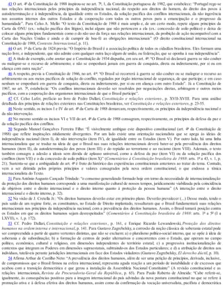 43 O art. 4º da Constituição de 1988 inspirou-se no art. 7º, 1, da Constituição portuguesa de 1982, que estabelece: “Portugal rege-se
nas relações internacionais pelos princípios da independência nacional, do respeito aos direitos do homem, do direito dos povos à
autodeterminação e à independência, da igualdade entre os Estados, da solução pacífica dos conflitos internacionais, da não ingerência
nos assuntos internos dos outros Estados e da cooperação com todos os outros povos para a emancipação e o progresso da
humanidade”. Para Celso A. Mello: “O texto da Constituição de 1988 é mais amplo e, de um certo modo, repete alguns princípios da
Carta da ONU (ex.: solução pacífica dos litígios), inclui alguns que não pertencem a ela (ex.: concessão de asilo político) e deixa de
colocar alguns princípios fundamentais como o do não uso da força nas relações internacionais, da proibição de ação incompatível com a
Carta das Nações Unidas e ainda o de cumprir de boa-fé as obrigações internacionais” (O direito constitucional internacional na
Constituição de 1988, Contexto Internacional, p. 11).
44 O art. 1º da Carta de 1824 previa: “O Império do Brasil é a associação política de todos os cidadãos brasileiros. Eles formam uma
nação livre, e independente, que não admite com qualquer outra laço algum de união, ou federação, que se oponha à sua independência”.
45 A título de exemplo, cabe anotar que a Constituição de 1934 dispunha, em seu art. 4º: “O Brasil só declarará guerra se não couber
ou malograr-se o recurso de arbitramento; e não se empenhará jamais em guerra de conquista, direta ou indiretamente, por si ou em
aliança com outra nação”.
46 A respeito, previa a Constituição de 1946, no art. 4º: “O Brasil só recorrerá à guerra se não couber ou se malograr o recurso ao
arbitramento ou aos meios pacíficos de solução do conflito, regulados por órgão internacional de segurança, de que participe; e em caso
nenhum se empenhará em guerra de conquista, direta ou indiretamente, por si ou em aliança com outro Estado”. Já a Constituição de
1967, no art. 7º, estabelecia: “Os conflitos internacionais deverão ser resolvidos por negociações diretas, arbitragem e outros meios
pacíficos, com a cooperação dos organismos internacionais de que o Brasil participe”.
47 Cf. Celso Lafer, prefácio ao livro de Pedro Dallari, Constituição e relações exteriores, p. XVII-XVIII. Para uma análise
detalhada dos princípios de relações exteriores nas Constituições brasileiras, ver Constituição e relações exteriores, p. 23-55.
48 Neste sentido, os incisos I e IV do art. 4º da Carta de 1988 demarcam, respectivamente, os princípios da independência nacional e
da não intervenção.
49 No mesmo sentido os incisos VI e VII do art. 4º da Carta de 1988 consagram, respectivamente, os princípios da defesa da paz e
da solução pacífica dos conflitos.
50 Segundo Manoel Gonçalves Ferreira Filho: “É visivelmente ambíguo este dispositivo constitucional (art. 4º da Constituição de
1988) que reflete inspirações nitidamente divergentes. Por um lado existe uma orientação nacionalista que se apega às ideias de
independência nacional (item I), de não intervenção (item IV), de igualdade entre os Estados (item V). Por outro lado, há uma linha
internacionalista que se traduz na ideia de que o Brasil nas suas relações internacionais deverá bater-se pela prevalência dos direitos
humanos (item II), da autodeterminação dos povos (item III) e do repúdio ao terrorismo e ao racismo (item VIII). Ademais, o texto
também consagra a adesão a ideais sem dúvida de aplauso universal, como a defesa da paz (item VI) ou da solução pacífica dos
conflitos (item VII) e o da concessão de asilo político (item X)” (Comentários à Constituição brasileira de 1988: arts. 1º a 43, v. 1, p.
21). Sustenta-se que a ambiguidade do art. 4º é fruto do histórico das experiências constitucionais anteriores ao tratar do tema. Contudo,
vem a ser dirimida pelos próprios princípios e valores consagrados pela nova ordem constitucional, o que endossa a tônica
internacionalista do Texto.
51 Para Antônio Augusto Cançado Trindade: “o consenso generalizado formado hoje em torno da necessidade de internacionalização
da proteção dos direitos humanos corresponde a uma manifestação cultural de nossos tempos, juridicamente viabilizada pela coincidência
de objetivos entre o direito internacional e o direito interno quanto à proteção da pessoa humana” (A interação entre o direito
internacional e o direito interno, p. 32).
52 Na visão de J. Cretella Jr.: “Os direitos humanos deverão estar em primeiro plano. Deverão prevalecer (...) Desse modo, tendo o
país saído de um regime forte, os constituintes, no Estado de Direito implantado, ressaltaram que o Brasil fundamentará suas relações
internacionais nos princípios da independência nacional, com a prevalência dos direitos humanos. Assim, o Brasil tomará posição contra
os Estados em que os direitos humanos sejam desrespeitados” (Comentários à Constituição brasileira de 1988: arts. 1º a 5º (I a
LXVII), v. 1, p. 172).
53 Cf. Pedro Dallari, Constituição e relações exteriores, p. 161, e Enrique Ricardo Lewandowski, Proteção dos direitos
humanos na ordem interna e internacional, p. 141. Para Gustavo Zagrebelsky, a corrosão da noção clássica de soberania estatal pode
ser compreendida a partir de quatro vertentes distintas, que não se excluem: a) o pluralismo político-social interno, que se opõe à ideia de
soberania e de subordinação; b) a formação de centros de poder alternativos e concorrentes com o Estado, que operam no campo
político, econômico, cultural e religioso, em dimensões independentes do território estatal; c) a progressiva institucionalização de
contextos que integram os Poderes em dimensões supraestatais, subtraindo-os dos Estados particulares; e d) a atribuição de direitos aos
indivíduos, tuteláveis perante jurisdições internacionais em face dos Estados violadores (Gustavo Zagrebelsky, El derecho dúctil, p. 10).
54 Afirma Arthur de Castilho Neto: “A prevalência dos direitos humanos, além de ser uma petição de princípios, derivada, inclusive,
de compromissos que o Brasil firmou na esfera internacional, representa aguda reação a um período de instabilidade e de excessos que
acabou com a transição democrática e que gerou a instalação da Assembleia Nacional Constituinte” (A revisão constitucional e as
relações internacionais, Revista da Procuradoria-Geral da República, p. 65). Para Paulo Roberto de Almeida: “Cabe referir-se,
igualmente, às consequências positivas para a imagem internacional do país advindas da nova postura constitucional no que se refere à
promoção ativa e à defesa efetiva dos direitos humanos, assim como da confirmação da vocação universalista, pacifista e democrática
 