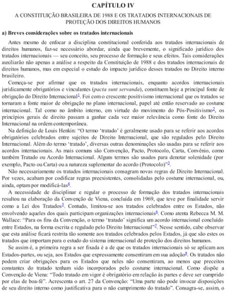 CAPÍTULO IV
A CONSTITUIÇÃO BRASILEIRA DE 1988 E OS TRATADOS INTERNACIONAIS DE
PROTEÇÃO DOS DIREITOS HUMANOS
a) Breves considerações sobre os tratados internacionais
Antes mesmo de enfocar a disciplina constitucional conferida aos tratados internacionais de
direitos humanos, faz-se necessário abordar, ainda que brevemente, o significado jurídico dos
tratados internacionais — seu conceito, seu processo de formação e seus efeitos. Tais considerações
auxiliarão não apenas a análise a respeito da Constituição de 1988 e dos tratados internacionais de
direitos humanos, mas em especial o estudo do impacto jurídico desses tratados no Direito interno
brasileiro.
Começa-se por afirmar que os tratados internacionais, enquanto acordos internacionais
juridicamente obrigatórios e vinculantes (pacta sunt servanda), constituem hoje a principal fonte de
obrigação do Direito Internacional1. Foi com o crescente positivismo internacional que os tratados se
tornaram a fonte maior de obrigação no plano internacional, papel até então reservado ao costume
internacional. Tal como no âmbito interno, em virtude do movimento do Pós-Positivismo2, os
princípios gerais de direito passam a ganhar cada vez maior relevância como fonte do Direito
Internacional na ordem contemporânea.
Na definição de Louis Henkin: “O termo ‘tratado’ é geralmente usado para se referir aos acordos
obrigatórios celebrados entre sujeitos de Direito Internacional, que são regulados pelo Direito
Internacional. Além do termo ‘tratado’, diversas outras denominações são usadas para se referir aos
acordos internacionais. As mais comuns são Convenção, Pacto, Protocolo, Carta, Convênio, como
também Tratado ou Acordo Internacional. Alguns termos são usados para denotar solenidade (por
exemplo, Pacto ou Carta) ou a natureza suplementar do acordo (Protocolo)”3.
Não necessariamente os tratados internacionais consagram novas regras de Direito Internacional.
Por vezes, acabam por codificar regras preexistentes, consolidadas pelo costume internacional, ou,
ainda, optam por modificá-las4.
A necessidade de disciplinar e regular o processo de formação dos tratados internacionais
resultou na elaboração da Convenção de Viena, concluída em 1969, que teve por finalidade servir
como a Lei dos Tratados5. Contudo, limitou-se aos tratados celebrados entre os Estados, não
envolvendo aqueles dos quais participam organizações internacionais6. Como atenta Rebecca M. M.
Wallace: “Para os fins da Convenção, o termo ‘tratado’ significa um acordo internacional concluído
entre Estados, na forma escrita e regulado pelo Direito Internacional”7. Nesse sentido, cabe observar
que esta análise ficará restrita tão somente aos tratados celebrados pelos Estados, já que são estes os
tratados que importam para o estudo do sistema internacional de proteção dos direitos humanos.
Se assim é, a primeira regra a ser fixada é a de que os tratados internacionais só se aplicam aos
Estados-partes, ou seja, aos Estados que expressamente consentiram em sua adoção8. Os tratados não
podem criar obrigações para os Estados que neles não consentiram, ao menos que preceitos
constantes do tratado tenham sido incorporados pelo costume internacional. Como dispõe a
Convenção de Viena: “Todo tratado em vigor é obrigatório em relação às partes e deve ser cumprido
por elas de boa-fé”. Acrescenta o art. 27 da Convenção: “Uma parte não pode invocar disposições
de seu direito interno como justificativa para o não cumprimento do tratado”. Consagra-se, assim, o
 