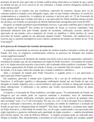 princípio da boa-fé, pelo qual cabe ao Estado conferir plena observância ao tratado de que é parte,
na medida em que, no livre exercício de sua soberania, o Estado contraiu obrigações jurídicas no
plano internacional9.
Enfatize-se que os tratados são, por excelência, expressão de consenso. Apenas pela via do
consenso podem os tratados criar obrigações legais, uma vez que Estados soberanos, ao aceitá-los,
comprometem-se a respeitá-los. A exigência de consenso é prevista pelo art. 52 da Convenção de
Viena, quando dispõe que o tratado será nulo se a sua aprovação for obtida mediante ameaça ou pelo
uso da força, em violação aos princípios de Direito Internacional consagrados pela Carta da ONU.
Em geral, os tratados permitem sejam formuladas reservas, o que pode contribuir para a adesão de
maior número de Estados10. Nos termos da Convenção de Viena, as reservas constituem “uma
declaração unilateral feita pelo Estado, quando da assinatura, ratificação, acessão, adesão ou
aprovação de um tratado, com o propósito de excluir ou modificar o efeito jurídico de certas
previsões do tratado, quando de sua aplicação naquele Estado”. Entretanto, são inadmissíveis as
reservas que se mostrem incompatíveis com o objeto e propósito do tratado, nos termos do art. 19 da
Convenção11.
b) O processo de formação dos tratados internacionais
A sistemática concernente ao exercício do poder de celebrar tratados é deixada a critério de cada
Estado. Por isso, as exigências constitucionais relativas ao processo de formação dos tratados
variam significativamente12.
Em geral, o processo de formação dos tratados tem início com os atos de negociação, conclusão e
assinatura do tratado, que são da competência do órgão do Poder Executivo. A assinatura do tratado,
por si só, traduz um aceite precário e provisório, não irradiando efeitos jurídicos vinculantes. Trata-
se da mera aquiescência do Estado em relação à forma e ao conteúdo final do tratado. A assinatura
do tratado, via de regra, indica tão somente que o tratado é autêntico e definitivo.
Após a assinatura do tratado pelo Poder Executivo, o segundo passo é a sua apreciação e
aprovação pelo Poder Legislativo.
Em sequência, aprovado o tratado pelo Legislativo, há o seu ato de ratificação pelo Poder
Executivo. A ratificação significa a subsequente confirmação formal por um Estado de que está
obrigado ao tratado. Significa, pois, o aceite definitivo, pelo qual o Estado se obriga pelo tratado no
plano internacional. A ratificação é ato jurídico que irradia necessariamente efeitos no plano
internacional.
A respeito, a Convenção de Viena estabelece, em linhas gerais: “O consentimento do Estado em
obrigar-se por um tratado pode ser expresso mediante a assinatura, troca de instrumentos
constituintes do tratado, ratificação, aceitação, aprovação ou adesão, ou através de qualquer outro
meio acordado” (arts. 11 a 17 da Convenção). Por sua vez, o art. 12 da Convenção fixa as hipóteses
em que a ratificação é necessária, em adição à assinatura, no sentido de estabelecer a aceitação do
Estado no que toca à obrigatoriedade do tratado13. Vale dizer, não obstante a assinatura pelo órgão
do Poder Executivo, a efetividade do tratado fica, via de regra, condicionada à sua aprovação pelo
órgão legislativo e posterior ratificação pela autoridade do órgão executivo — matéria disciplinada
pelo Direito interno. Na visão de Rebecca Wallace: “A simples assinatura pode ser suficiente para
obrigar os Estados. Mas, frequentemente, a assinatura ad referendum é exigida, por exemplo, quando
 
