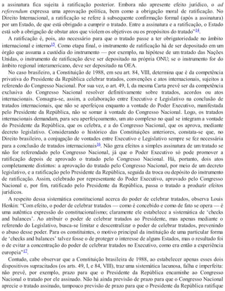 a assinatura fica sujeita à ratificação posterior. Embora não apresente efeito jurídico, o ad
referendum expressa uma aprovação política, bem como a obrigação moral de ratificação. No
Direito Internacional, a ratificação se refere à subsequente confirmação formal (após a assinatura)
por um Estado, de que está obrigado a cumprir o tratado. Entre a assinatura e a ratificação, o Estado
está sob a obrigação de obstar atos que violem os objetivos ou os propósitos do tratado”14.
A ratificação é, pois, ato necessário para que o tratado passe a ter obrigatoriedade no âmbito
internacional e interno15. Como etapa final, o instrumento de ratificação há de ser depositado em um
órgão que assuma a custódia do instrumento — por exemplo, na hipótese de um tratado das Nações
Unidas, o instrumento de ratificação deve ser depositado na própria ONU; se o instrumento for do
âmbito regional interamericano, deve ser depositado na OEA.
No caso brasileiro, a Constituição de 1988, em seu art. 84, VIII, determina que é da competência
privativa do Presidente da República celebrar tratados, convenções e atos internacionais, sujeitos a
referendo do Congresso Nacional. Por sua vez, o art. 49, I, da mesma Carta prevê ser da competência
exclusiva do Congresso Nacional resolver definitivamente sobre tratados, acordos ou atos
internacionais. Consagra-se, assim, a colaboração entre Executivo e Legislativo na conclusão de
tratados internacionais, que não se aperfeiçoa enquanto a vontade do Poder Executivo, manifestada
pelo Presidente da República, não se somar à vontade do Congresso Nacional. Logo, os tratados
internacionais demandam, para seu aperfeiçoamento, um ato complexo no qual se integram a vontade
do Presidente da República, que os celebra, e a do Congresso Nacional, que os aprova, mediante
decreto legislativo. Considerando o histórico das Constituições anteriores, constata-se que, no
Direito brasileiro, a conjugação de vontades entre Executivo e Legislativo sempre se fez necessária
para a conclusão de tratados internacionais16. Não gera efeitos a simples assinatura de um tratado se
não for referendado pelo Congresso Nacional, já que o Poder Executivo só pode promover a
ratificação depois de aprovado o tratado pelo Congresso Nacional. Há, portanto, dois atos
completamente distintos: a aprovação do tratado pelo Congresso Nacional, por meio de um decreto
legislativo, e a ratificação pelo Presidente da República, seguida da troca ou depósito do instrumento
de ratificação. Assim, celebrado por representante do Poder Executivo, aprovado pelo Congresso
Nacional e, por fim, ratificado pelo Presidente da República, passa o tratado a produzir efeitos
jurídicos.
A respeito dessa sistemática constitucional acerca do poder de celebrar tratados, observa Louis
Henkin: “Com efeito, o poder de celebrar tratados — como é concebido e como de fato se opera — é
uma autêntica expressão do constitucionalismo; claramente ele estabelece a sistemática de ‘checks
and balances’. Ao atribuir o poder de celebrar tratados ao Presidente, mas apenas mediante o
referendo do Legislativo, busca-se limitar e descentralizar o poder de celebrar tratados, prevenindo
o abuso desse poder. Para os constituintes, o motivo principal da instituição de uma particular forma
de ‘checks and balances’ talvez fosse o de proteger o interesse de alguns Estados, mas o resultado foi
o de evitar a concentração do poder de celebrar tratados no Executivo, como era então a experiência
europeia”17.
Contudo, cabe observar que a Constituição brasileira de 1988, ao estabelecer apenas esses dois
dispositivos supracitados (os arts. 49, I, e 84, VIII), traz uma sistemática lacunosa, falha e imperfeita:
não prevê, por exemplo, prazo para que o Presidente da República encaminhe ao Congresso
Nacional o tratado por ele assinado. Não há ainda previsão de prazo para que o Congresso Nacional
aprecie o tratado assinado, tampouco previsão de prazo para que o Presidente da República ratifique
 