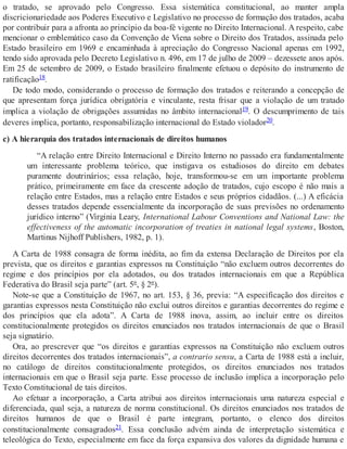 o tratado, se aprovado pelo Congresso. Essa sistemática constitucional, ao manter ampla
discricionariedade aos Poderes Executivo e Legislativo no processo de formação dos tratados, acaba
por contribuir para a afronta ao princípio da boa-fé vigente no Direito Internacional. A respeito, cabe
mencionar o emblemático caso da Convenção de Viena sobre o Direito dos Tratados, assinada pelo
Estado brasileiro em 1969 e encaminhada à apreciação do Congresso Nacional apenas em 1992,
tendo sido aprovada pelo Decreto Legislativo n. 496, em 17 de julho de 2009 – dezessete anos após.
Em 25 de setembro de 2009, o Estado brasileiro finalmente efetuou o depósito do instrumento de
ratificação18.
De todo modo, considerando o processo de formação dos tratados e reiterando a concepção de
que apresentam força jurídica obrigatória e vinculante, resta frisar que a violação de um tratado
implica a violação de obrigações assumidas no âmbito internacional19. O descumprimento de tais
deveres implica, portanto, responsabilização internacional do Estado violador20.
c) A hierarquia dos tratados internacionais de direitos humanos
“A relação entre Direito Internacional e Direito Interno no passado era fundamentalmente
um interessante problema teórico, que instigava os estudiosos do direito em debates
puramente doutrinários; essa relação, hoje, transformou-se em um importante problema
prático, primeiramente em face da crescente adoção de tratados, cujo escopo é não mais a
relação entre Estados, mas a relação entre Estados e seus próprios cidadãos. (...) A eficácia
desses tratados depende essencialmente da incorporação de suas previsões no ordenamento
jurídico interno” (Virginia Leary, International Labour Conventions and National Law: the
effectiveness of the automatic incorporation of treaties in national legal systems, Boston,
Martinus Nijhoff Publishers, 1982, p. 1).
A Carta de 1988 consagra de forma inédita, ao fim da extensa Declaração de Direitos por ela
prevista, que os direitos e garantias expressos na Constituição “não excluem outros decorrentes do
regime e dos princípios por ela adotados, ou dos tratados internacionais em que a República
Federativa do Brasil seja parte” (art. 5º, § 2º).
Note-se que a Constituição de 1967, no art. 153, § 36, previa: “A especificação dos direitos e
garantias expressos nesta Constituição não exclui outros direitos e garantias decorrentes do regime e
dos princípios que ela adota”. A Carta de 1988 inova, assim, ao incluir entre os direitos
constitucionalmente protegidos os direitos enunciados nos tratados internacionais de que o Brasil
seja signatário.
Ora, ao prescrever que “os direitos e garantias expressos na Constituição não excluem outros
direitos decorrentes dos tratados internacionais”, a contrario sensu, a Carta de 1988 está a incluir,
no catálogo de direitos constitucionalmente protegidos, os direitos enunciados nos tratados
internacionais em que o Brasil seja parte. Esse processo de inclusão implica a incorporação pelo
Texto Constitucional de tais direitos.
Ao efetuar a incorporação, a Carta atribui aos direitos internacionais uma natureza especial e
diferenciada, qual seja, a natureza de norma constitucional. Os direitos enunciados nos tratados de
direitos humanos de que o Brasil é parte integram, portanto, o elenco dos direitos
constitucionalmente consagrados21. Essa conclusão advém ainda de interpretação sistemática e
teleológica do Texto, especialmente em face da força expansiva dos valores da dignidade humana e
 