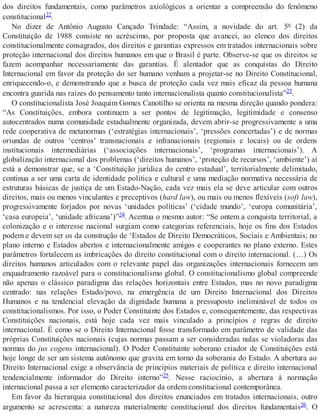dos direitos fundamentais, como parâmetros axiológicos a orientar a compreensão do fenômeno
constitucional22.
No dizer de Antônio Augusto Cançado Trindade: “Assim, a novidade do art. 5º (2) da
Constituição de 1988 consiste no acréscimo, por proposta que avancei, ao elenco dos direitos
constitucionalmente consagrados, dos direitos e garantias expressos em tratados internacionais sobre
proteção internacional dos direitos humanos em que o Brasil é parte. Observe-se que os direitos se
fazem acompanhar necessariamente das garantias. É alentador que as conquistas do Direito
Internacional em favor da proteção do ser humano venham a projetar-se no Direito Constitucional,
enriquecendo-o, e demonstrando que a busca de proteção cada vez mais eficaz da pessoa humana
encontra guarida nas raízes do pensamento tanto internacionalista quanto constitucionalista”23.
O constitucionalista José Joaquim Gomes Canotilho se orienta na mesma direção quando pondera:
“As Constituições, embora continuem a ser pontos de legitimação, legitimidade e consenso
autocentrados numa comunidade estadualmente organizada, devem abrir-se progressivamente a uma
rede cooperativa de metanormas (‘estratégias internacionais’, ‘pressões concertadas’) e de normas
oriundas de outros ‘centros’ transnacionais e infranacionais (regionais e locais) ou de ordens
institucionais intermediárias (‘associações internacionais’, ‘programas internacionais’). A
globalização internacional dos problemas (‘direitos humanos’, ‘proteção de recursos’, ‘ambiente’) aí
está a demonstrar que, se a ‘Constituição jurídica do centro estadual’, territorialmente delimitado,
continua a ser uma carta de identidade política e cultural e uma mediação normativa necessária de
estruturas básicas de justiça de um Estado-Nação, cada vez mais ela se deve articular com outros
direitos, mais ou menos vinculantes e preceptivos (hard law), ou mais ou menos flexíveis (soft law),
progressivamente forjados por novas ‘unidades políticas’ (‘cidade mundo’, ‘europa comunitária’,
‘casa europeia’, ‘unidade africana’)”24. Acentua o mesmo autor: “Se ontem a conquista territorial, a
colonização e o interesse nacional surgiam como categorias referenciais, hoje os fins dos Estados
podem e devem ser os da construção de ‘Estados de Direito Democráticos, Sociais e Ambientais; no
plano interno e Estados abertos e internacionalmente amigos e cooperantes no plano externo. Estes
parâmetros fortalecem as imbricações do direito constitucional com o direito internacional. (…) Os
direitos humanos articulados com o relevante papel das organizações internacionais fornecem um
enquadramento razoável para o constitucionalismo global. O constitucionalismo global compreende
não apenas o clássico paradigma das relações horizontais entre Estados, mas no novo paradigma
centrado: nas relações Estado/povo, na emergência de um Direito Internacional dos Direitos
Humanos e na tendencial elevação da dignidade humana a pressuposto ineliminável de todos os
constitucionalismos. Por isso, o Poder Constituinte dos Estados e, consequentemente, das respectivas
Constituições nacionais, está hoje cada vez mais vinculado a princípios e regras de direito
internacional. É como se o Direito Internacional fosse transformado em parâmetro de validade das
próprias Constituições nacionais (cujas normas passam a ser consideradas nulas se violadoras das
normas do jus cogens internacional). O Poder Constituinte soberano criador de Constituições está
hoje longe de ser um sistema autônomo que gravita em torno da soberania do Estado. A abertura ao
Direito Internacional exige a observância de princípios materiais de política e direito internacional
tendencialmente informador do Direito interno”25. Nesse raciocínio, a abertura à normação
internacional passa a ser elemento caracterizador da ordem constitucional contemporânea.
Em favor da hierarquia constitucional dos direitos enunciados em tratados internacionais, outro
argumento se acrescenta: a natureza materialmente constitucional dos direitos fundamentais26. O
 
