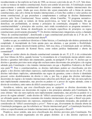 reconhecimento se faz explícito na Carta de 1988, ao invocar a previsão do art. 5º, § 2º. Vale dizer,
se não se tratasse de matéria constitucional, ficaria sem sentido tal previsão. A Constituição assume
expressamente o conteúdo constitucional dos direitos constantes dos tratados internacionais dos
quais o Brasil é parte. Ainda que esses direitos não sejam enunciados sob a forma de normas
constitucionais, mas sob a forma de tratados internacionais, a Carta lhes confere o valor jurídico de
norma constitucional, já que preenchem e complementam o catálogo de direitos fundamentais
previsto pelo Texto Constitucional. Nesse sentido, afirma Canotilho: “O programa normativo-
constitucional não pode se reduzir, de forma positivística, ao ‘texto’ da Constituição. Há que
densificar, em profundidade, as normas e princípios da constituição, alargando o ‘bloco da
constitucionalidade’ a princípios não escritos, mais ainda reconduzíveis ao programa normativo-
constitucional, como formas de densificação ou revelação específicas de princípios ou regras
constitucionais positivamente plasmadas”27. Os direitos internacionais integrariam, assim, o chamado
“bloco de constitucionalidade”, densificando a regra constitucional positivada no § 2º do art. 5º,
caracterizada como cláusula constitucional aberta28.
Lembre-se que, ao estabelecer diretrizes e linhas básicas, a Constituição não detém a pretensão da
completude. A incompletude da Carta aponta para sua abertura, o que permite a flexibilidade
necessária ao contínuo desenvolvimento político. Sob essa ótica, a Constituição pode ser definida,
para adotar a expressão de Konrad Hesse, como ordem jurídica fundamental e aberta da
comunidade29.
Quanto ao caráter aberto da cláusula constitucional constante do art. 5º, § 2º, é ele evidenciado
por José Afonso da Silva, quando leciona “a circunstância de a Constituição mesma admitir outros
direitos e garantias individuais não enumerados, quando, no parágrafo 2º do art. 5º, declara que os
direitos e garantias previstos neste artigo não excluem outros decorrentes dos princípios e do regime
adotado pela Constituição e dos tratados internacionais em que a República Federativa do Brasil
seja parte”30. Para o constitucionalista, os direitos individuais podem ser classificados em três
grupos: o dos direitos individuais expressos, explicitamente enunciados nos incisos do art. 5º; o dos
direitos individuais implícitos, subentendidos nas regras de garantias, como o direito à identidade
pessoal, certos desdobramentos do direito à vida; e, por fim, o grupo dos direitos individuais
decorrentes do regime e de tratados internacionais subscritos pelo Brasil, que “não são nem explícita
nem implicitamente enumerados, mas provêm ou podem vir a prover do regime adotado, como o
direito de resistência, entre outros de difícil caracterização a priori”31.
Acredita-se, todavia, que essa classificação peca ao equiparar os direitos decorrentes dos
tratados internacionais aos decorrentes do regime e dos princípios adotados pela Constituição. Se
estes últimos “não são nem explícita nem implicitamente enumerados, mas provêm ou podem vir a
prover do regime adotado”, sendo direitos de “difícil caracterização a priori”, o mesmo não pode
ser afirmado quanto aos direitos constantes dos tratados internacionais dos quais o Brasil seja parte.
Esses direitos internacionais são expressos, enumerados e claramente elencados, não podendo ser
considerados de “difícil caracterização a priori”. Note-se que, diversamente da cláusula aberta da
Constituição portuguesa, que faz referência ao “direito internacional geral”, a Constituição brasileira
refere-se especificamente aos tratados internacionais de que faça parte o Brasil32.
Propõe-se, nesse sentido, uma nova classificação dos direitos previstos pela Constituição. Por
ela, os direitos seriam organizados em três grupos distintos: a) o dos direitos expressos na
 