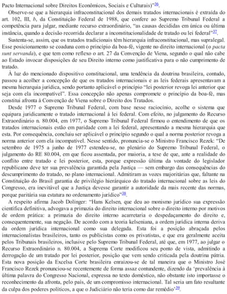 Pacto Internacional sobre Direitos Econômicos, Sociais e Culturais)”36.
Observe-se que a hierarquia infraconstitucional dos demais tratados internacionais é extraída do
art. 102, III, b, da Constituição Federal de 1988, que confere ao Supremo Tribunal Federal a
competência para julgar, mediante recurso extraordinário, “as causas decididas em única ou última
instância, quando a decisão recorrida declarar a inconstitucionalidade de tratado ou lei federal”37.
Sustenta-se, assim, que os tratados tradicionais têm hierarquia infraconstitucional, mas supralegal.
Esse posicionamento se coaduna com o princípio da boa-fé, vigente no direito internacional (o pacta
sunt servanda), e que tem como reflexo o art. 27 da Convenção de Viena, segundo o qual não cabe
ao Estado invocar disposições de seu Direito interno como justificativa para o não cumprimento de
tratado.
À luz do mencionado dispositivo constitucional, uma tendência da doutrina brasileira, contudo,
passou a acolher a concepção de que os tratados internacionais e as leis federais apresentavam a
mesma hierarquia jurídica, sendo portanto aplicável o princípio “lei posterior revoga lei anterior que
seja com ela incompatível”. Essa concepção não apenas compromete o princípio da boa-fé, mas
constitui afronta à Convenção de Viena sobre o Direito dos Tratados.
Desde 1977 o Supremo Tribunal Federal, com base nesse raciocínio, acolhe o sistema que
equipara juridicamente o tratado internacional à lei federal. Com efeito, no julgamento do Recurso
Extraordinário n. 80.004, em 1977, o Supremo Tribunal Federal firmou o entendimento de que os
tratados internacionais estão em paridade com a lei federal, apresentando a mesma hierarquia que
esta. Por consequência, concluiu ser aplicável o princípio segundo o qual a norma posterior revoga a
norma anterior com ela incompatível. Nesse sentido, pronuncia-se o Ministro Francisco Rezek: “De
setembro de 1975 a junho de 1977 estendeu-se, no plenário do Supremo Tribunal Federal, o
julgamento do RE 80.004, em que ficou assentada, por maioria, a tese de que, ante a realidade do
conflito entre tratado e lei posterior, esta, porque expressão última da vontade do legislador
republicano deve ter sua prevalência garantida pela Justiça — sem embargo das consequências do
descumprimento do tratado, no plano internacional. Admitiram as vozes majoritárias que, faltante na
Constituição do Brasil garantia de privilégio hierárquico do tratado internacional sobre as leis do
Congresso, era inevitável que a Justiça devesse garantir a autoridade da mais recente das normas,
porque paritária sua estatura no ordenamento jurídico”38.
A respeito afirma Jacob Dolinger: “Hans Kelsen, que deu ao monismo jurídico sua expressão
científica definitiva, advogava a primazia do direito internacional sobre o direito interno por motivos
de ordem prática: a primazia do direito interno acarretaria o despedaçamento do direito e,
consequentemente, sua negação. De acordo com a teoria kelseniana, a ordem jurídica interna deriva
da ordem jurídica internacional como sua delegada. Esta foi a posição abraçada pelos
internacionalistas brasileiros, tanto os publicistas como os privatistas, e que era geralmente aceita
pelos Tribunais brasileiros, inclusive pelo Supremo Tribunal Federal, até que, em 1977, ao julgar o
Recurso Extraordinário n. 80.004, a Suprema Corte modificou seu ponto de vista, admitindo a
derrogação de um tratado por lei posterior, posição que vem sendo criticada pela doutrina pátria.
Esta nova posição da Excelsa Corte brasileira enraizou-se de tal maneira que o Ministro José
Francisco Rezek pronunciou-se recentemente de forma assaz contundente, dizendo da ‘prevalência à
última palavra do Congresso Nacional, expressa no texto doméstico, não obstante isto importasse o
reconhecimento da afronta, pelo país, de um compromisso internacional. Tal seria um fato resultante
da culpa dos poderes políticos, a que o Judiciário não teria como dar remédio’39.
 
