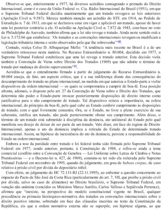 Observe-se que, anteriormente a 1977, há diversos acórdãos consagrando o primado do Direito
Internacional, como é o caso da União Federal vs. Cia. Rádio Internacional do Brasil (1951), em que
o Supremo Tribunal Federal decidiu unanimemente que um tratado revogava as leis anteriores
(Apelação Cível n. 9.587). Merece também menção um acórdão do STF, em 1914, no Pedido de
Extradição n. 7 de 1913, em que se declarava estar em vigor e aplicável um tratado, apesar de haver
uma lei posterior contrária a ele. O acórdão na Apelação Cível n. 7.872 de 1943, com base no voto
de Philadelpho de Azevedo, também afirma que a lei não revoga o tratado. Ainda neste sentido está a
Lei n. 5.172/66 que estabelece: ‘Os tratados e as convenções internacionais revogam ou modificam a
legislação tributária interna e serão observados pela que lhe sobrevenha’”40.
Contudo, realça Celso D. Albuquerque Mello: “A tendência mais recente no Brasil é a de um
verdadeiro retrocesso nesta matéria. No Recurso Extraordinário n. 80.004, decidido em 1977, o
Supremo Tribunal Federal estabeleceu que uma lei revoga o tratado anterior. Esta decisão viola
também a Convenção de Viena sobre Direito dos Tratados (1969) que não admite o término de
tratado por mudança de direito superveniente”41.
Acredita-se que o entendimento firmado a partir do julgamento do Recurso Extraordinário n.
80.004 enseja, de fato, um aspecto crítico, que é a sua indiferença diante das consequências do
descumprimento do tratado no plano internacional, na medida em que autoriza o Estado-parte a violar
dispositivos da ordem internacional — os quais se comprometeu a cumprir de boa-fé. Essa posição
afronta, ademais, o disposto pelo art. 27 da Convenção de Viena sobre o Direito dos Tratados, que
determina não poder o Estado-parte invocar posteriormente disposições de direito interno como
justificativa para o não cumprimento de tratado. Tal dispositivo reitera a importância, na esfera
internacional, do princípio da boa-fé, pelo qual cabe ao Estado conferir cumprimento às disposições
de tratado, com o qual livremente consentiu. Ora, se o Estado, no livre e pleno exercício de sua
soberania, ratifica um tratado, não pode posteriormente obstar seu cumprimento. Além disso, o
término de um tratado está submetido à disciplina da denúncia, ato unilateral do Estado pelo qual
manifesta seu desejo de deixar de ser parte de um tratado. Vale dizer, em face do regime de Direito
Internacional, apenas o ato da denúncia implica a retirada do Estado de determinado tratado
internacional. Assim, na hipótese da inexistência do ato da denúncia, persiste a responsabilidade do
Estado na ordem internacional.
Embora a tese da paridade entre tratado e lei federal tenha sido firmada pelo Supremo Tribunal
Federal em 1977, sendo anterior, portanto, à Constituição de 1988, e refira-se ainda a tema
comercial (conflito entre a Convenção de Genebra — Lei Uniforme sobre Letras de Câmbio e Notas
Promissórias — e o Decreto-lei n. 427, de 1969), constata-se ter sido ela reiterada pelo Supremo
Tribunal Federal em novembro de 1995, quando do julgamento, em grau de habeas corpus, de caso
relativo à prisão civil por dívida do depositário infiel.
Com efeito, no julgamento do HC 72.131-RJ (22.11.1995), ao enfrentar a questão concernente ao
impacto do Pacto de São José da Costa Rica (particularmente do art. 7, VII, que proíbe a prisão civil
por dívida, salvo no caso de alimentos) no Direito brasileiro, o Supremo Tribunal Federal, em
votação não unânime (vencidos os Ministros Marco Aurélio, Carlos Velloso e Sepúlveda Pertence),
afirmou que “inexiste, na perspectiva do modelo constitucional vigente no Brasil, qualquer
precedência ou primazia hierárquico-normativa dos tratados ou convenções internacionais sobre o
direito positivo interno, sobretudo em face das cláusulas inscritas no texto da Constituição da
República, eis que a ordem normativa externa não se superpõe, em hipótese alguma, ao que
 