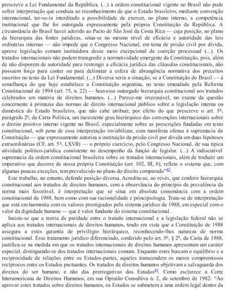 prescreve a Lei Fundamental da República. (...) a ordem constitucional vigente no Brasil não pode
sofrer interpretação que conduza ao reconhecimento de que o Estado brasileiro, mediante convenção
internacional, ter-se-ia interditado a possibilidade de exercer, no plano interno, a competência
institucional que lhe foi outorgada expressamente pela própria Constituição da República. A
circunstância do Brasil haver aderido ao Pacto de São José da Costa Rica — cuja posição, no plano
da hierarquia das fontes jurídicas, situa-se no mesmo nível de eficácia e autoridade das leis
ordinárias internas — não impede que o Congresso Nacional, em tema de prisão civil por dívida,
aprove legislação comum instituidora desse meio excepcional de coerção processual (...). Os
tratados internacionais não podem transgredir a normatividade emergente da Constituição, pois, além
de não disporem de autoridade para restringir a eficácia jurídica das cláusulas constitucionais, não
possuem força para conter ou para delimitar a esfera de abrangência normativa dos preceitos
inscritos no texto da Lei Fundamental. (...) Diversa seria a situação, se a Constituição do Brasil — à
semelhança do que hoje estabelece a Constituição argentina, no texto emendado pela Reforma
Constitucional de 1994 (art. 75, n. 22) — houvesse outorgado hierarquia constitucional aos tratados
celebrados em matéria de direitos humanos. (...) Parece-me irrecusável, no exame da questão
concernente à primazia das normas de direito internacional público sobre a legislação interna ou
doméstica do Estado brasileiro, que não cabe atribuir, por efeito do que prescreve o art. 5º,
parágrafo 2º, da Carta Política, um inexistente grau hierárquico das convenções internacionais sobre
o direito positivo interno vigente no Brasil, especialmente sobre as prescrições fundadas em texto
constitucional, sob pena de essa interpretação inviabilizar, com manifesta ofensa à supremacia da
Constituição — que expressamente autoriza a instituição da prisão civil por dívida em duas hipóteses
extraordinárias (CF, art. 5º, LXVII) — o próprio exercício, pelo Congresso Nacional, de sua típica
atividade político-jurídica consistente no desempenho da função de legislar. (...) A indiscutível
supremacia da ordem constitucional brasileira sobre os tratados internacionais, além de traduzir um
imperativo que decorre de nossa própria Constituição (art. 102, III, b), reflete o sistema que, com
algumas poucas exceções, tem prevalecido no plano do direito comparado”42.
Este trabalho, no entanto, defende posição diversa. Acredita-se, ao revés, que conferir hierarquia
constitucional aos tratados de direitos humanos, com a observância do princípio da prevalência da
norma mais favorável, é interpretação que se situa em absoluta consonância com a ordem
constitucional de 1988, bem como com sua racionalidade e principiologia. Trata-se de interpretação
que está em harmonia com os valores prestigiados pelo sistema jurídico de 1988, em especial com o
valor da dignidade humana — que é valor fundante do sistema constitucional.
Insiste-se que a teoria da paridade entre o tratado internacional e a legislação federal não se
aplica aos tratados internacionais de direitos humanos, tendo em vista que a Constituição de 1988
assegura a estes garantia de privilégio hierárquico, reconhecendo-lhes natureza de norma
constitucional. Esse tratamento jurídico diferenciado, conferido pelo art. 5º, § 2º, da Carta de 1988,
justifica-se na medida em que os tratados internacionais de direitos humanos apresentam um caráter
especial, distinguindo-se dos tratados internacionais comuns. Enquanto estes buscam o equilíbrio e a
reciprocidade de relações entre os Estados-partes, aqueles transcendem os meros compromissos
recíprocos entre os Estados pactuantes. Os tratados de direitos humanos objetivam a salvaguarda dos
direitos do ser humano, e não das prerrogativas dos Estados43. Como esclarece a Corte
Interamericana de Direitos Humanos, em sua Opinião Consultiva n. 2, de setembro de 1982: “Ao
aprovar estes tratados sobre direitos humanos, os Estados se submetem a uma ordem legal dentro da
 