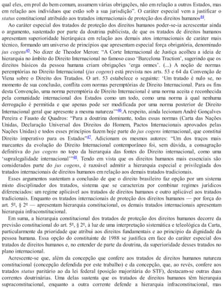qual eles, em prol do bem comum, assumem várias obrigações, não em relação a outros Estados, mas
em relação aos indivíduos que estão sob a sua jurisdição”. O caráter especial vem a justificar o
status constitucional atribuído aos tratados internacionais de proteção dos direitos humanos44.
Ao caráter especial dos tratados de proteção dos direitos humanos poder-se-ia acrescentar ainda
o argumento, sustentado por parte da doutrina publicista, de que os tratados de direitos humanos
apresentam superioridade hierárquica em relação aos demais atos internacionais de caráter mais
técnico, formando um universo de princípios que apresentam especial força obrigatória, denominado
jus cogens45. No dizer de Theodor Meron: “A Corte Internacional de Justiça acolheu a ideia de
hierarquia no âmbito do Direito Internacional no famoso caso ‘Barcelona Traction’, sugerindo que os
direitos básicos da pessoa humana criam obrigações ‘erga omnes’. (...) A noção de normas
peremptórias no Direito Internacional (jus cogens) está prevista nos arts. 53 e 64 da Convenção de
Viena sobre o Direito dos Tratados. O art. 53 estabelece o seguinte: ‘Um tratado é nulo se, no
momento de sua conclusão, conflita com normas peremptórias de Direito Internacional. Para os fins
desta Convenção, uma norma peremptória de Direito Internacional é uma norma aceita e reconhecida
pela comunidade internacional dos Estados como um todo, como uma norma à qual nenhuma
derrogação é permitida e que apenas pode ser modificada por uma norma posterior de Direito
Internacional geral que apresente a mesma natureza’”46.A respeito, ainda lecionam André Gonçalves
Pereira e Fausto de Quadros: “Para a doutrina dominante, todas essas normas (Carta das Nações
Unidas, Declaração Universal dos Direitos do Homem, Pactos Internacionais aprovados pelas
Nações Unidas) e todos esses princípios fazem hoje parte do jus cogens internacional, que constitui
Direito imperativo para os Estados”47. Adicionam os mesmos autores: “Um dos traços mais
marcantes da evolução do Direito Internacional contemporâneo foi, sem dúvida, a consagração
definitiva do jus cogens no topo da hierarquia das fontes do Direito internacional, como uma
‘supralegalidade internacional’”48. Tendo em vista que os direitos humanos mais essenciais são
considerados parte do jus cogens, é razoável admitir a hierarquia especial e privilegiada dos
tratados internacionais de direitos humanos em relação aos demais tratados tradicionais.
Esses argumentos sustentam a conclusão de que o direito brasileiro faz opção por um sistema
misto disciplinador dos tratados, sistema que se caracteriza por combinar regimes jurídicos
diferenciados: um regime aplicável aos tratados de direitos humanos e outro aplicável aos tratados
tradicionais. Enquanto os tratados internacionais de proteção dos direitos humanos — por força do
art. 5º, § 2º — apresentam hierarquia constitucional, os demais tratados internacionais apresentam
hierarquia infraconstitucional.
Em suma, a hierarquia constitucional dos tratados de proteção dos direitos humanos decorre da
previsão constitucional do art. 5º, § 2º, à luz de uma interpretação sistemática e teleológica da Carta,
particularmente da prioridade que atribui aos direitos fundamentais e ao princípio da dignidade da
pessoa humana. Essa opção do constituinte de 1988 se justifica em face do caráter especial dos
tratados de direitos humanos e, no entender de parte da doutrina, da superioridade desses tratados no
plano internacional.
Acrescente-se que, além da concepção que confere aos tratados de direitos humanos natureza
constitucional (concepção defendida por este trabalho) e da concepção, que, ao revés, confere aos
tratados status paritário ao da lei federal (posição majoritária do STF), destacam-se outras duas
correntes doutrinárias. Uma delas sustenta que os tratados de direitos humanos têm hierarquia
supraconstitucional, enquanto a outra corrente defende a hierarquia infraconstitucional, mas
 