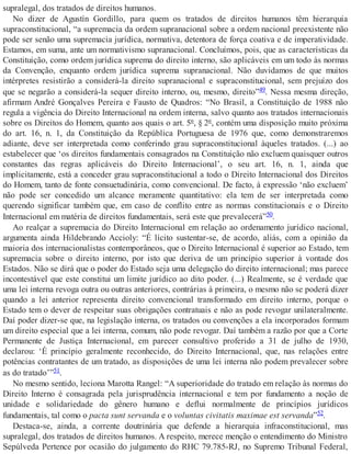 supralegal, dos tratados de direitos humanos.
No dizer de Agustín Gordillo, para quem os tratados de direitos humanos têm hierarquia
supraconstitucional, “a supremacia da ordem supranacional sobre a ordem nacional preexistente não
pode ser senão uma supremacia jurídica, normativa, detentora de força coativa e de imperatividade.
Estamos, em suma, ante um normativismo supranacional. Concluímos, pois, que as características da
Constituição, como ordem jurídica suprema do direito interno, são aplicáveis em um todo às normas
da Convenção, enquanto ordem jurídica suprema supranacional. Não duvidamos de que muitos
intérpretes resistirão a considerá-la direito supranacional e supraconstitucional, sem prejuízo dos
que se negarão a considerá-la sequer direito interno, ou, mesmo, direito”49. Nessa mesma direção,
afirmam André Gonçalves Pereira e Fausto de Quadros: “No Brasil, a Constituição de 1988 não
regula a vigência do Direito Internacional na ordem interna, salvo quanto aos tratados internacionais
sobre os Direitos do Homem, quanto aos quais o art. 5º, § 2º, contém uma disposição muito próxima
do art. 16, n. 1, da Constituição da República Portuguesa de 1976 que, como demonstraremos
adiante, deve ser interpretada como conferindo grau supraconstitucional àqueles tratados. (...) ao
estabelecer que ‘os direitos fundamentais consagrados na Constituição não excluem quaisquer outros
constantes das regras aplicáveis do Direito Internacional’, o seu art. 16, n. 1, ainda que
implicitamente, está a conceder grau supraconstitucional a todo o Direito Internacional dos Direitos
do Homem, tanto de fonte consuetudinária, como convencional. De facto, à expressão ‘não excluem’
não pode ser concedido um alcance meramente quantitativo: ela tem de ser interpretada como
querendo significar também que, em caso de conflito entre as normas constitucionais e o Direito
Internacional em matéria de direitos fundamentais, será este que prevalecerá”50.
Ao realçar a supremacia do Direito Internacional em relação ao ordenamento jurídico nacional,
argumenta ainda Hildebrando Accioly: “É lícito sustentar-se, de acordo, aliás, com a opinião da
maioria dos internacionalistas contemporâneos, que o Direito Internacional é superior ao Estado, tem
supremacia sobre o direito interno, por isto que deriva de um princípio superior à vontade dos
Estados. Não se dirá que o poder do Estado seja uma delegação do direito internacional; mas parece
incontestável que este constitui um limite jurídico ao dito poder. (...) Realmente, se é verdade que
uma lei interna revoga outra ou outras anteriores, contrárias à primeira, o mesmo não se poderá dizer
quando a lei anterior representa direito convencional transformado em direito interno, porque o
Estado tem o dever de respeitar suas obrigações contratuais e não as pode revogar unilateralmente.
Daí poder dizer-se que, na legislação interna, os tratados ou convenções a ela incorporados formam
um direito especial que a lei interna, comum, não pode revogar. Daí também a razão por que a Corte
Permanente de Justiça Internacional, em parecer consultivo proferido a 31 de julho de 1930,
declarou: ‘É princípio geralmente reconhecido, do Direito Internacional, que, nas relações entre
potências contratantes de um tratado, as disposições de uma lei interna não podem prevalecer sobre
as do tratado’”51.
No mesmo sentido, leciona Marotta Rangel: “A superioridade do tratado em relação às normas do
Direito Interno é consagrada pela jurisprudência internacional e tem por fundamento a noção de
unidade e solidariedade do gênero humano e deflui normalmente de princípios jurídicos
fundamentais, tal como o pacta sunt servanda e o voluntas civitatis maximae est servanda”52.
Destaca-se, ainda, a corrente doutrinária que defende a hierarquia infraconstitucional, mas
supralegal, dos tratados de direitos humanos. A respeito, merece menção o entendimento do Ministro
Sepúlveda Pertence por ocasião do julgamento do RHC 79.785-RJ, no Supremo Tribunal Federal,
 