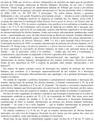 em maio de 2000, que envolvia o alcance interpretativo do princípio do duplo grau de jurisdição,
previsto pela Convenção Americana de Direitos Humanos. Ressaltou, em seu voto, o referido
Ministro: “Desde logo, participo do entendimento unânime do Tribunal que recusa a prevalência
sobre a Constituição de qualquer convenção internacional (cf. decisão preliminar sobre o cabimento
da ADIn 1.480, cit., Inf. STF 48)”. E prosseguiu: “Na ordem interna, direitos e garantias
fundamentais o são, com grande frequência, precisamente porque — alçados ao texto constitucional
— se erigem em limitações positivas ou negativas ao conteúdo das leis futuras, assim como à
recepção das anteriores à Constituição (Hans Kelsen, Teoria geral do direito e do Estado, trad. M.
Fontes, UnB, 1990, p. 255). Se assim é, à primeira vista, parificar às leis ordinárias os tratados a que
alude o art. 5º § 2º, da Constituição, seria esvaziar de muito do seu sentido útil a inovação, que,
malgrado os termos equívocos do seu enunciado, traduziu uma abertura significativa ao movimento
de internacionalização de direitos humanos. Ainda sem certezas suficientemente amadurecidas, tendo
assim — aproximando-me, creio, da linha desenvolvida no Brasil por Cançado Trindade (Memorial
em prol de uma nova mentalidade quanto à proteção de direitos humanos nos planos internacional e
nacional em Arquivos de Direitos Humanos, 2000, 1/3, 43) e pela ilustrada Flávia Piovesan (A
Constituição brasileira de 1988 e os tratados internacionais de proteção dos direitos humanos, em E.
Boucault e N. Araújo (org.), Os direitos humanos e o direito internacional) — a aceitar a outorga
de força supralegal às convenções de direitos humanos, de modo a dar aplicação direta às suas
normas — até, se necessário, contra a lei ordinária — sempre que, sem ferir a Constituição, a
complementem, especificando ou ampliando os direitos e garantias dela constantes”.
Esse entendimento consagra a hierarquia infraconstitucional, mas supralegal, dos tratados
internacionais de direitos humanos, distinguindo-os dos tratados tradicionais. Divorcia-se, dessa
forma, da tese majoritária do STF a respeito da paridade entre tratados internacionais e leis
federais53.
Em síntese, há quatro correntes acerca da hierarquia dos tratados de proteção dos direitos
humanos, que sustentam: a) a hierarquia supraconstitucional de tais tratados; b) a hierarquia
constitucional; c) a hierarquia infraconstitucional, mas supralegal; e d) a paridade hierárquica entre
tratado e lei federal.
No sentido de responder à polêmica doutrinária e jurisprudencial concernente à hierarquia dos
tratados internacionais de proteção dos direitos humanos, a Emenda Constitucional n. 45, de 8 de
dezembro de 2004, introduziu o § 3º no art. 5º, dispondo: “Os tratados e convenções internacionais
sobre direitos humanos que forem aprovados, em cada Casa do Congresso Nacional, em dois turnos,
por três quintos dos votos dos respectivos membros, serão equivalentes às emendas à Constituição”.
Em face de todos argumentos já expostos, sustenta-se que hierarquia constitucional já se extrai de
interpretação conferida ao próprio art. 5º, § 2º, da Constituição de 1988. Vale dizer, seria mais
adequado que a redação do aludido § 3º do art. 5º endossasse a hierarquia formalmente
constitucional de todos os tratados internacionais de proteção dos direitos humanos ratificados,
afirmando — tal como o fez o texto argentino — que os tratados internacionais de proteção de
direitos humanos ratificados pelo Estado brasileiro têm hierarquia constitucional54.
No entanto, estabelece o § 3º do art. 5º que os tratados internacionais de direitos humanos
aprovados, em cada Casa do Congresso Nacional, em dois turnos, por três quintos dos votos dos
respectivos membros, serão equivalentes às emendas à Constituição.
Desde logo, há que afastar o entendimento segundo o qual, em face do § 3º do art. 5º, todos os
 