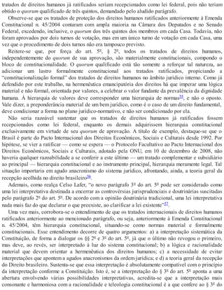 tratados de direitos humanos já ratificados seriam recepcionados como lei federal, pois não teriam
obtido o quorum qualificado de três quintos, demandado pelo aludido parágrafo.
Observe-se que os tratados de proteção dos direitos humanos ratificados anteriormente à Emenda
Constitucional n. 45/2004 contaram com ampla maioria na Câmara dos Deputados e no Senado
Federal, excedendo, inclusive, o quorum dos três quintos dos membros em cada Casa. Todavia, não
foram aprovados por dois turnos de votação, mas em um único turno de votação em cada Casa, uma
vez que o procedimento de dois turnos não era tampouco previsto.
Reitere-se que, por força do art. 5º, § 2º, todos os tratados de direitos humanos,
independentemente do quorum de sua aprovação, são materialmente constitucionais, compondo o
bloco de constitucionalidade. O quorum qualificado está tão somente a reforçar tal natureza, ao
adicionar um lastro formalmente constitucional aos tratados ratificados, propiciando a
“constitucionalização formal” dos tratados de direitos humanos no âmbito jurídico interno. Como já
defendido por este trabalho, na hermenêutica emancipatória dos direitos há que imperar uma lógica
material e não formal, orientada por valores, a celebrar o valor fundante da prevalência da dignidade
humana. À hierarquia de valores deve corresponder uma hierarquia de normas55, e não o oposto.
Vale dizer, a preponderância material de um bem jurídico, como é o caso de um direito fundamental,
deve condicionar a forma no plano jurídico-normativo, e não ser condicionado por ela.
Não seria razoável sustentar que os tratados de direitos humanos já ratificados fossem
recepcionados como lei federal, enquanto os demais adquirissem hierarquia constitucional
exclusivamente em virtude de seu quorum de aprovação. A título de exemplo, destaque-se que o
Brasil é parte do Pacto Internacional dos Direitos Econômicos, Sociais e Culturais desde 1992. Por
hipótese, se vier a ratificar — como se espera — o Protocolo Facultativo ao Pacto Internacional dos
Direitos Econômicos, Sociais e Culturais, adotado pela ONU, em 10 de dezembro de 2008, não
haveria qualquer razoabilidade a se conferir a este último — um tratado complementar e subsidiário
ao principal — hierarquia constitucional e ao instrumento principal, hierarquia meramente legal. Tal
situação importaria em agudo anacronismo do sistema jurídico, afrontando, ainda, a teoria geral da
recepção acolhida no direito brasileiro56.
Ademais, como realça Celso Lafer, “o novo parágrafo 3º do art. 5º pode ser considerado como
uma lei interpretativa destinada a encerrar as controvérsias jurisprudenciais e doutrinárias suscitadas
pelo parágrafo 2º do art. 5º. De acordo com a opinião doutrinária tradicional, uma lei interpretativa
nada mais faz do que declarar o que preexiste, ao clarificar a lei existente”57.
Uma vez mais, corrobora-se o entendimento de que os tratados internacionais de direitos humanos
ratificados anteriormente ao mencionado parágrafo, ou seja, anteriormente à Emenda Constitucional
n. 45/2004, têm hierarquia constitucional, situando-se como normas material e formalmente
constitucionais. Esse entendimento decorre de quatro argumentos: a) a interpretação sistemática da
Constituição, de forma a dialogar os §§ 2º e 3º do art. 5º, já que o último não revogou o primeiro,
mas deve, ao revés, ser interpretado à luz do sistema constitucional; b) a lógica e racionalidade
material que devem orientar a hermenêutica dos direitos humanos; c) a necessidade de evitar
interpretações que apontem a agudos anacronismos da ordem jurídica; e d) a teoria geral da recepção
do Direito brasileiro. Sustenta-se que essa interpretação é absolutamente compatível com o princípio
da interpretação conforme a Constituição. Isto é, se a interpretação do § 3º do art. 5º aponta a uma
abertura envolvendo várias possibilidades interpretativas, acredita-se que a interpretação mais
consonante e harmoniosa com a racionalidade e teleologia constitucional é a que confere ao § 3º do
 