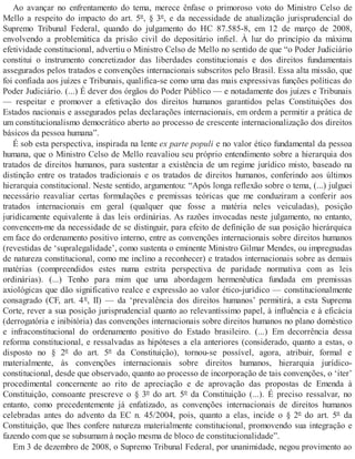 Ao avançar no enfrentamento do tema, merece ênfase o primoroso voto do Ministro Celso de
Mello a respeito do impacto do art. 5º, § 3º, e da necessidade de atualização jurisprudencial do
Supremo Tribunal Federal, quando do julgamento do HC 87.585-8, em 12 de março de 2008,
envolvendo a problemática da prisão civil do depositário infiel. À luz do princípio da máxima
efetividade constitucional, advertiu o Ministro Celso de Mello no sentido de que “o Poder Judiciário
constitui o instrumento concretizador das liberdades constitucionais e dos direitos fundamentais
assegurados pelos tratados e convenções internacionais subscritos pelo Brasil. Essa alta missão, que
foi confiada aos juízes e Tribunais, qualifica-se como uma das mais expressivas funções políticas do
Poder Judiciário. (...) É dever dos órgãos do Poder Público — e notadamente dos juízes e Tribunais
— respeitar e promover a efetivação dos direitos humanos garantidos pelas Constituições dos
Estados nacionais e assegurados pelas declarações internacionais, em ordem a permitir a prática de
um constitucionalismo democrático aberto ao processo de crescente internacionalização dos direitos
básicos da pessoa humana”.
É sob esta perspectiva, inspirada na lente ex parte populi e no valor ético fundamental da pessoa
humana, que o Ministro Celso de Mello reavaliou seu próprio entendimento sobre a hierarquia dos
tratados de direitos humanos, para sustentar a existência de um regime jurídico misto, baseado na
distinção entre os tratados tradicionais e os tratados de direitos humanos, conferindo aos últimos
hierarquia constitucional. Neste sentido, argumentou: “Após longa reflexão sobre o tema, (...) julguei
necessário reavaliar certas formulações e premissas teóricas que me conduziram a conferir aos
tratados internacionais em geral (qualquer que fosse a matéria neles veiculadas), posição
juridicamente equivalente à das leis ordinárias. As razões invocadas neste julgamento, no entanto,
convencem-me da necessidade de se distinguir, para efeito de definição de sua posição hierárquica
em face do ordenamento positivo interno, entre as convenções internacionais sobre direitos humanos
(revestidas de ‘supralegalidade’, como sustenta o eminente Ministro Gilmar Mendes, ou impregnadas
de natureza constitucional, como me inclino a reconhecer) e tratados internacionais sobre as demais
matérias (compreendidos estes numa estrita perspectiva de paridade normativa com as leis
ordinárias). (...) Tenho para mim que uma abordagem hermenêutica fundada em premissas
axiológicas que dão significativo realce e expressão ao valor ético-jurídico — constitucionalmente
consagrado (CF, art. 4º, II) — da ‘prevalência dos direitos humanos’ permitirá, a esta Suprema
Corte, rever a sua posição jurisprudencial quanto ao relevantíssimo papel, à influência e à eficácia
(derrogatória e inibitória) das convenções internacionais sobre direitos humanos no plano doméstico
e infraconstitucional do ordenamento positivo do Estado brasileiro. (...) Em decorrência dessa
reforma constitucional, e ressalvadas as hipóteses a ela anteriores (considerado, quanto a estas, o
disposto no § 2º do art. 5º da Constituição), tornou-se possível, agora, atribuir, formal e
materialmente, às convenções internacionais sobre direitos humanos, hierarquia jurídico-
constitucional, desde que observado, quanto ao processo de incorporação de tais convenções, o ‘iter’
procedimental concernente ao rito de apreciação e de aprovação das propostas de Emenda à
Constituição, consoante prescreve o § 3º do art. 5º da Constituição (...). É preciso ressalvar, no
entanto, como precedentemente já enfatizado, as convenções internacionais de direitos humanos
celebradas antes do advento da EC n. 45/2004, pois, quanto a elas, incide o § 2º do art. 5º da
Constituição, que lhes confere natureza materialmente constitucional, promovendo sua integração e
fazendo com que se subsumam à noção mesma de bloco de constitucionalidade”.
Em 3 de dezembro de 2008, o Supremo Tribunal Federal, por unanimidade, negou provimento ao
 