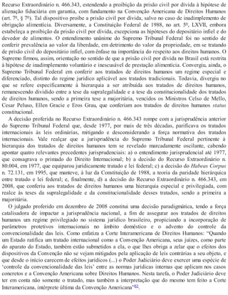 Recurso Extraordinário n. 466.343, estendendo a proibição da prisão civil por dívida à hipótese de
alienação fiduciária em garantia, com fundamento na Convenção Americana de Direitos Humanos
(art. 7º, § 7º). Tal dispositivo proíbe a prisão civil por dívida, salvo no caso de inadimplemento de
obrigação alimentícia. Diversamente, a Constituição Federal de 1988, no art. 5º, LXVII, embora
estabeleça a proibição da prisão civil por dívida, excepciona as hipóteses do depositário infiel e do
devedor de alimentos. O entendimento unânime do Supremo Tribunal Federal foi no sentido de
conferir prevalência ao valor da liberdade, em detrimento do valor da propriedade, em se tratando
de prisão civil do depositário infiel, com ênfase na importância do respeito aos direitos humanos. O
Supremo firmou, assim, orientação no sentido de que a prisão civil por dívida no Brasil está restrita
à hipótese de inadimplemento voluntário e inescusável de prestação alimentícia. Convergiu, ainda, o
Supremo Tribunal Federal em conferir aos tratados de direitos humanos um regime especial e
diferenciado, distinto do regime jurídico aplicável aos tratados tradicionais. Todavia, divergiu no
que se refere especificamente à hierarquia a ser atribuída aos tratados de direitos humanos,
remanescendo dividido entre a tese da supralegalidade e a tese da constitucionalidade dos tratados
de direitos humanos, sendo a primeira tese a majoritária, vencidos os Ministros Celso de Mello,
Cesar Peluso, Ellen Gracie e Eros Grau, que conferiam aos tratados de direitos humanos status
constitucional.
A decisão proferida no Recurso Extraordinário n. 466.343 rompe com a jurisprudência anterior
do Supremo Tribunal Federal que, desde 1977, por mais de três décadas, parificava os tratados
internacionais às leis ordinárias, mitigando e desconsiderando a força normativa dos tratados
internacionais. Vale realçar que a jurisprudência do Supremo Tribunal Federal pertinente à
hierarquia dos tratados de direitos humanos tem se revelado marcadamente oscilante, cabendo
apontar quatro relevantes precedentes jurisprudenciais: a) o entendimento jurisprudencial até 1977,
que consagrava o primado do Direito Internacional; b) a decisão do Recurso Extraordinário n.
80.004, em 1977, que equiparou juridicamente tratado e lei federal; c) a decisão do Habeas Corpus
n. 72.131, em 1995, que manteve, à luz da Constituição de 1988, a teoria da paridade hierárquica
entre tratado e lei federal; e, finalmente, d) a decisão do Recurso Extraordinário n. 466.343, em
2008, que conferiu aos tratados de direitos humanos uma hierarquia especial e privilegiada, com
realce às teses da supralegalidade e da constitucionalidade desses tratados, sendo a primeira a
majoritária.
O julgado proferido em dezembro de 2008 constitui uma decisão paradigmática, tendo a força
catalisadora de impactar a jurisprudência nacional, a fim de assegurar aos tratados de direitos
humanos um regime privilegiado no sistema jurídico brasileiro, propiciando a incorporação de
parâmetros protetivos internacionais no âmbito doméstico e o advento do controle da
convencionalidade das leis. Como enfatiza a Corte Interamericana de Direitos Humanos: “Quando
um Estado ratifica um tratado internacional como a Convenção Americana, seus juízes, como parte
do aparato do Estado, também estão submetidos a ela, o que lhes obriga a zelar que o efeitos dos
dispositivos da Convenção não se vejam mitigados pela aplicação de leis contrárias a seu objeto, e
que desde o início carecem de efeitos jurídicos (...) o Poder Judiciário deve exercer uma espécie de
‘controle da convencionalidade das leis’ entre as normas jurídicas internas que aplicam nos casos
concretos e a Convenção Americana sobre Direitos Humanos. Nesta tarefa, o Poder Judiciário deve
ter em conta não somente o tratado, mas também a interpretação que do mesmo tem feito a Corte
Interamericana, intérprete última da Convenção Americana”61.
 