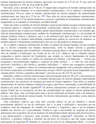 tratados internacionais de direitos humanos aprovados nos termos do § 3º do art. 5º, por meio do
Decreto Legislativo n. 186, de 10 de julho de 2008.
Vale dizer, com o advento do § 3º do art. 5º surgem duas categorias de tratados internacionais de
proteção de direitos humanos: a) os materialmente constitucionais; e b) os material e formalmente
constitucionais. Frise-se: todos os tratados internacionais de direitos humanos são materialmente
constitucionais, por força do § 2º do art. 5º65. Para além de serem materialmente constitucionais,
poderão, a partir do § 3º do mesmo dispositivo, acrescer a qualidade de formalmente constitucionais,
equiparando-se às emendas à Constituição, no âmbito formal.
Ainda que todos os tratados de direitos humanos sejam recepcionados em grau constitucional, por
veicularem matéria e conteúdo essencialmente constitucional, importa realçar a diversidade de
regimes jurídicos que se aplica aos tratados apenas materialmente constitucionais e aos tratados que,
além de materialmente constitucionais, também são formalmente constitucionais. E a diversidade de
regimes jurídicos atém-se à denúncia, que é o ato unilateral pelo qual um Estado se retira de um
tratado. Enquanto os tratados materialmente constitucionais podem ser suscetíveis de denúncia, os
tratados material e formalmente constitucionais, por sua vez, não podem ser denunciados.
Ao se admitir a natureza constitucional de todos os tratados de direitos humanos, há que ressaltar
que os direitos constantes nos tratados internacionais, como os demais direitos e garantias
individuais consagrados pela Constituição, constituem cláusula pétrea e não podem ser abolidos por
meio de emenda à Constituição, nos termos do art. 60, § 4º. Atente-se que as cláusulas pétreas
resguardam o núcleo material da Constituição, que compõe os valores fundamentais da ordem
constitucional. Nesse sentido, os valores da separação dos Poderes e da federação — valores que
asseguram a descentralização orgânica e espacial do poder político —, o valor do voto direto,
universal e periódico e dos direitos e garantias individuais — valores que asseguram o princípio
democrático —, compõem a tônica do constitucionalismo inaugurado com a transição democrática.
Os direitos enunciados em tratados internacionais em que o Brasil seja parte ficam resguardados pela
cláusula pétrea “direitos e garantias individuais”, prevista no art. 60, § 4º, IV, da Carta.
Entretanto, embora os direitos internacionais sejam alcançados pelo art. 60, § 4º, e não possam ser
eliminados via emenda constitucional, os tratados internacionais de direitos humanos materialmente
constitucionais são suscetíveis de denúncia por parte do Estado signatário. Com efeito, os tratados
internacionais de direitos humanos estabelecem regras específicas concernentes à possibilidade de
denúncia por parte do Estado signatário66. Os direitos internacionais poderão ser subtraídos pelo
mesmo Estado que os incorporou, em face das peculiaridades do regime de direito internacional
público. Vale dizer, cabe ao Estado-parte tanto o ato de ratificação do tratado como o de denúncia,
ou seja, o ato de retirada do mesmo tratado. Os direitos internacionais apresentam, assim, natureza
constitucional diferenciada.
Cabe considerar, todavia, que seria mais coerente aplicar ao ato da denúncia o mesmo
procedimento aplicável ao ato de ratificação. Isto é, se para a ratificação é necessário um ato
complexo, fruto da conjugação de vontades do Executivo e Legislativo, para o ato de denúncia
também este deveria ser o procedimento. Propõe-se aqui a necessidade do requisito de prévia
autorização pelo Legislativo de ato de denúncia de determinado tratado internacional pelo Executivo,
o que democratizaria o processo, como assinala o Direito comparado67. Entretanto, no Direito
brasileiro, a denúncia continua a constituir ato privativo do Executivo, que não requer qualquer
participação do Legislativo68. Defende-se a posição de Celso D. de Albuquerque Mello: “A revisão
 