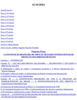 SUMÁRIO
Agradecimento
Nota à 14ª edição
Nota à 13ª edição
Nota à 12ª edição
Nota à 11ª edição
Nota à 10ª edição
Nota à 9ª edição
Nota à 8ª edição
Nota à 7ª edição
Nota à 5ª edição
Nota à 4ª edição
Prefácio, Henry Steiner
Apresentação, Antônio Augusto Cançado Trindade
Primeira Parte
A CONSTITUIÇÃO BRASILEIRA DE 1988 E OS TRATADOS INTERNACIONAIS DE
PROTEÇÃO DOS DIREITOS HUMANOS
Capítulo I — INTRODUÇÃO
Capítulo II — UM ESCLARECIMENTO NECESSÁRIO — DELIMITANDO E SITUANDO O
OBJETO DE ESTUDO
a) Delimitando o objeto de estudo: a Constituição brasileira e o Direito Internacional dos
Direitos Humanos
b) Situando o objeto de estudo: os delineamentos do Direito Constitucional Internacional
c) Justificativas para a opção metodológica
Capítulo III — A CONSTITUIÇÃO BRASILEIRA DE 1988 E O PROCESSO DE
DEMOCRATIZAÇÃO NO BRASIL — A INSTITUCIONALIZAÇÃO DOS DIREITOS E
GARANTIAS FUNDAMENTAIS
a) O processo de democratização no Brasil e a Constituição brasileira de 1988
b) A Constituição brasileira de 1988 e a institucionalização dos direitos e garantias fundamentais
c) Os princípios constitucionais a reger o Brasil nas relações internacionais
Capítulo IV — A CONSTITUIÇÃO BRASILEIRA DE 1988 E OS TRATADOS INTERNACIONAIS
DE PROTEÇÃO DOS DIREITOS HUMANOS
 