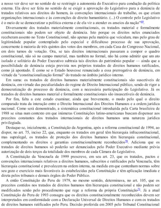 a nosso ver deve ser no sentido de se restringir a autonomia do Executivo para condução da política
externa. Ela deve ser feita no sentido de se exigir a aprovação do Legislativo para a denúncia de
tratados relativos aos direitos do homem, às convenções internacionais do trabalho, os que criam
organizações internacionais e às convenções de direito humanitário. (...) O controle pelo Legislativo
é o meio de se democratizar a política externa e de ela vir a atender os anseios da nação”69.
Diversamente dos tratados materialmente constitucionais, os tratados material e formalmente
constitucionais não podem ser objeto de denúncia. Isto porque os direitos neles enunciados
receberam assento no Texto Constitucional, não apenas pela matéria que veiculam, mas pelo grau de
legitimidade popular contemplado pelo especial e dificultoso processo de sua aprovação,
concernente à maioria de três quintos dos votos dos membros, em cada Casa do Congresso Nacional,
em dois turnos de votação. Ora, se tais direitos internacionais passaram a compor o quadro
constitucional, não só no campo material, mas também no formal, não há como admitir que um ato
isolado e solitário do Poder Executivo subtraia tais direitos do patrimônio popular — ainda que a
possibilidade de denúncia esteja prevista nos próprios tratados de direitos humanos ratificados,
como já apontado. É como se o Estado houvesse renunciado a essa prerrogativa de denúncia, em
virtude da “constitucionalização formal” do tratado no âmbito jurídico interno.
Em suma: os tratados de direitos humanos materialmente constitucionais são suscetíveis de
denúncia, em virtude das peculiaridades do regime de Direito Internacional público, sendo de rigor a
democratização do processo de denúncia, com a necessária participação do Legislativo. Já os
tratados de direitos humanos material e formalmente constitucionais são insuscetíveis de denúncia.
Por fim, falta a este estudo examinar, ainda que brevemente, o modo pelo qual o direito
comparado trata da interação entre o Direito Internacional dos Direitos Humanos e a ordem jurídica
nacional. Como será demonstrado, a sistemática constitucional introduzida pela Carta brasileira de
1988 se situa num contexto em que inúmeras Constituições latino-americanas buscam dispensar aos
preceitos constantes dos tratados internacionais de direitos humanos uma natureza jurídica
privilegiada.
Destaque-se, inicialmente, a Constituição da Argentina, após a reforma constitucional de 1994, ao
dispor, no art. 75, inciso 22, que, enquanto os tratados em geral têm hierarquia infraconstitucional,
mas supralegal, os tratados de proteção dos direitos humanos têm hierarquia constitucional,
complementando os direitos e garantias constitucionalmente reconhecidos70. Adiciona que os
tratados de direitos humanos só poderão ser denunciados pelo Poder Executivo mediante prévia
autorização de dois terços da totalidade dos membros de cada Câmara do Legislativo.
A Constituição da Venezuela de 1999 prescreve, em seu art. 23, que os tratados, pactos e
convenções internacionais relativos a direitos humanos, subscritos e ratificados pela Venezuela, têm
hierarquia constitucional e prevalecem na ordem interna, na medida em que contenham normas sobre
seu gozo e exercício mais favoráveis às estabelecidas pela Constituição e têm aplicação imediata e
direta pelos tribunais e demais órgãos do Poder Público.
A então Constituição do Peru de 1979, no mesmo sentido, determinava, no art. 105, que os
preceitos contidos nos tratados de direitos humanos têm hierarquia constitucional e não podem ser
modificados senão pelo procedimento que rege a reforma da própria Constituição71. Já a atual
Constituição do Peru de 1993 consagra que os direitos constitucionalmente reconhecidos devem ser
interpretados em conformidade com a Declaração Universal de Direitos Humanos e com os tratados
de direitos humanos ratificados pelo Peru. Decisão proferida em 2005 pelo Tribunal Constitucional
 