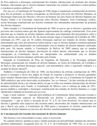 do Peru endossou a hierarquia constitucional dos tratados internacionais de proteção dos direitos
humanos, adicionando que os direitos humanos enunciados nos tratados conformam a ordem jurídica
e vinculam os poderes públicos72.
Por sua vez, a Constituição da Nicarágua de 1986 integra à enumeração constitucional de direitos,
para fins de proteção, os direitos consagrados na Declaração Universal dos Direitos Humanos, na
Declaração Americana dos Direitos e Deveres do Homem, nos dois Pactos de Direitos Humanos das
Nações Unidas e na Convenção Americana sobre Direitos Humanos. Essa Constituição confere,
assim, hierarquia constitucional aos direitos constantes dos instrumentos internacionais de proteção
dos direitos humanos.
Outro exemplo é a Constituição da Guatemala de 1986, ao prever que os direitos e garantias nela
previstos não excluem outros que não figurem expressamente do catálogo constitucional. Esse texto
adiciona que os tratados de direitos humanos ratificados pela Guatemala têm preeminência sobre o
direito interno, nos termos do art. 46. Na mesma direção segue a Constituição da Colômbia de 1991,
reformada em 1997, cujo art. 93 confere hierarquia especial aos tratados de direitos humanos,
determinando que estes prevalecem na ordem interna e que os direitos humanos constitucionalmente
consagrados serão interpretados em conformidade com os tratados de direitos humanos ratificados
pelo país. No mesmo sentido, a Constituição da Bolívia de 2009 enuncia que os tratados
internacionais de direitos humanos prevalecem na ordem interna, adicionando que os direitos
consagrados na Constituição devem ser interpretados em conformidade com os tratados
internacionais de direitos humanos ratificados pelo Estado.
Enquanto as Constituições do Peru, da Argentina, da Venezuela e da Nicarágua atribuem
hierarquia constitucional aos tratados de direitos humanos, as Cartas da Guatemala, da Colômbia e
da Bolívia lhes atribuem hierarquia especial, com preeminência sobre a legislação ordinária e o
restante do direito interno73.
Também a Constituição do Chile de 1980, em decorrência da reforma constitucional de 1989,
passou a consagrar o dever dos órgãos do Estado de respeitar e promover os direitos garantidos
pelos tratados internacionais ratificados por aquele país. Por sua vez, a Constituição do Equador de
2008 estabelece que serão observados os princípios “pro ser humano”, de não restrição de direitos,
de aplicabilidade direta e de cláusula aberta, no que se refere aos tratados internacionais de direitos
humanos ratificados pelo Estado. A Constituição do México, com a reforma de junho de 2011,
passou também a contemplar a hierarquia constitucional dos tratados de direitos humanos e a regra
interpretativa fundada no princípio pro persona.
Logo, é neste contexto — marcado pela tendência de Constituições latino-americanas recentes a
conceder tratamento especial ou diferenciado aos direitos e garantias internacionalmente
consagrados — que se insere a inovação do art. 5º, § 2º, da Carta brasileira. Ao estatuir que os
direitos e garantias nela expressos não excluem outros, decorrentes dos tratados internacionais em
que o Brasil seja parte, a Constituição de 1988 passa a incorporar os direitos enunciados nos
tratados de direitos humanos ao universo dos direitos constitucionalmente consagrados.
d) A incorporação dos tratados internacionais de direitos humanos
Não bastasse esse extraordinário avanço, outro se acrescenta.
No capítulo anterior, apontou-se para o inédito princípio da aplicabilidade imediata dos direitos e
garantias fundamentais, assegurado pelo art. 5º, § 1º, da Constituição de 1988. Ora, se as normas
 