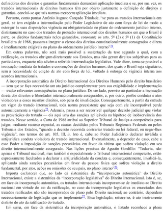 definidoras dos direitos e garantias fundamentais demandam aplicação imediata e se, por sua vez, os
tratados internacionais de direitos humanos têm por objeto justamente a definição de direitos e
garantias, conclui-se que tais normas merecem aplicação imediata.
Portanto, como pontua Antônio Augusto Cançado Trindade, “se para os tratados internacionais em
geral, se tem exigido a intermediação pelo Poder Legislativo de ato com força de lei de modo a
outorgar às suas disposições vigência ou obrigatoriedade no plano do ordenamento jurídico interno,
distintamente no caso dos tratados de proteção internacional dos direitos humanos em que o Brasil é
parte, os direitos fundamentais neles garantidos, consoante os arts. 5º (2) e 5º (1) da Constituição
brasileira de 1988, passam a integrar o elenco dos direitos constitucionalmente consagrados e direta
e imediatamente exigíveis no plano do ordenamento jurídico interno”74.
Em outras palavras, não será mais possível a sustentação da tese segundo a qual, com a
ratificação, os tratados obrigam diretamente aos Estados, mas não geram direitos subjetivos para os
particulares, enquanto não advém a referida intermediação legislativa. Vale dizer, torna-se possível a
invocação imediata de tratados e convenções de direitos humanos, dos quais o Brasil seja signatário,
sem a necessidade de edição de ato com força de lei, voltado à outorga de vigência interna aos
acordos internacionais.
A incorporação automática do Direito Internacional dos Direitos Humanos pelo direito brasileiro
— sem que se faça necessário um ato jurídico complementar para sua exigibilidade e implementação
— traduz relevantes consequências no plano jurídico. De um lado, permite ao particular a invocação
direta dos direitos e liberdades internacionalmente assegurados, e, por outro, proíbe condutas e atos
violadores a esses mesmos direitos, sob pena de invalidação. Consequentemente, a partir da entrada
em vigor do tratado internacional, toda norma preexistente que seja com ele incompatível perde
automaticamente a vigência75. Ademais, passa a ser recorrível qualquer decisão judicial que violar
as prescrições do tratado — eis aqui uma das sanções aplicáveis na hipótese de inobservância dos
tratados. Nesse sentido, a Carta de 1988 atribui ao Superior Tribunal de Justiça a competência para
julgar, mediante recurso especial, as causas decididas pelos Tribunais Regionais Federais ou pelos
Tribunais dos Estados, “quando a decisão recorrida contrariar tratado ou lei federal, ou negar-lhes
vigência”, nos termos do art. 105, III, a. Isto é, cabe ao Poder Judiciário declarar inválida e
antijurídica conduta violadora de tratado internacional. Eventualmente, a depender do caso, cabe a
esse Poder a imposição de sanções pecuniárias em favor da vítima que sofreu violação em seu
direito internacionalmente assegurado. Nas lições precisas de Agustín Gordillo: “Todavia, não
apenas o Tribunal nacional, mas também e especialmente o Tribunal internacional competente, estão
expressamente facultados a declarar a antijuridicidade da conduta e, consequentemente, invalidá-la,
aplicando ainda sanções pecuniárias em favor da pessoa física que sofreu violação a direito
fundamental, por atos, ações ou omissões de seu país, no plano interno”76.
Importa esclarecer que, ao lado da sistemática da “incorporação automática” do Direito
Internacional, existe a sistemática da “incorporação legislativa” do Direito Internacional. Isto é, se,
em face da incorporação automática, os tratados internacionais incorporam-se de imediato ao Direito
nacional em virtude do ato da ratificação, no caso da incorporação legislativa os enunciados dos
tratados ratificados não são incorporados de plano pelo Direito nacional; ao contrário, dependem
necessariamente de legislação que os implemente77. Essa legislação, reitere-se, é ato inteiramente
distinto do ato da ratificação do tratado.
Em suma, em face da sistemática da incorporação automática, o Estado reconhece a plena
 