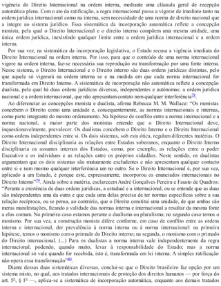 vigência do Direito Internacional na ordem interna, mediante uma cláusula geral de recepção
automática plena. Com o ato da ratificação, a regra internacional passa a vigorar de imediato tanto na
ordem jurídica internacional como na interna, sem necessidade de uma norma de direito nacional que
a integre ao sistema jurídico. Essa sistemática da incorporação automática reflete a concepção
monista, pela qual o Direito Internacional e o direito interno compõem uma mesma unidade, uma
única ordem jurídica, inexistindo qualquer limite entre a ordem jurídica internacional e a ordem
interna.
Por sua vez, na sistemática da incorporação legislativa, o Estado recusa a vigência imediata do
Direito Internacional na ordem interna. Por isso, para que o conteúdo de uma norma internacional
vigore na ordem interna, faz-se necessária sua reprodução ou transformação por uma fonte interna.
Nesse sistema, o Direito Internacional e o Direito interno são duas ordens jurídicas distintas, pelo
que aquele só vigorará na ordem interna se e na medida em que cada norma internacional for
transformada em Direito Interno. A sistemática de incorporação não automática reflete a concepção
dualista, pela qual há duas ordens jurídicas diversas, independentes e autônomas: a ordem jurídica
nacional e a ordem internacional, que não apresentam contato nem qualquer interferência78.
Ao diferenciar as concepções monista e dualista, afirma Rebecca M. M. Wallace: “Os monistas
concebem o Direito como uma unidade e, consequentemente, as normas internacionais e internas,
como parte integrante do mesmo ordenamento. Na hipótese de conflito entre a norma internacional e a
norma nacional, a maior parte dos monistas entende que o Direito Internacional deve,
inquestionavelmente, prevalecer. Os dualistas concebem o Direito Interno e o Direito Internacional
como ordens independentes entre si. Os dois sistemas, sob esta ótica, regulam diferentes matérias. O
Direito Internacional disciplinaria as relações entre Estados soberanos, enquanto o Direito Interno
disciplinaria os assuntos internos dos Estados, como, por exemplo, as relações entre o poder
Executivo e os indivíduos e as relações entre os próprios cidadãos. Neste sentido, os dualistas
argumentam que os dois sistemas são mutuamente excludentes e não apresentam qualquer contacto
entre si e nem mesmo qualquer interferência um no outro. Se o Direito Internacional é, por sua vez,
aplicado a um Estado, é porque este, expressamente, incorporou os enunciados internacionais no
Direito Interno”79. Ainda sobre a matéria, esclarecem André Gonçalves Pereira e Fausto de Quadros:
“Perante a existência de duas ordens jurídicas, a estadual e a internacional, ou se entende que as duas
são independentes uma da outra e que cada uma delas precisa de ter normas específicas sobre a sua
relação recíproca, ou se pensa, ao contrário, que o Direito constitui uma unidade, de que ambas são
meras manifestações, ficando a validade das normas interna e internacional a resultar da mesma fonte
a elas comum. No primeiro caso estamos perante o dualismo ou pluralismo; no segundo caso temos o
monismo. Por sua vez, a construção monista difere conforme, em caso de conflito entre as ordens
interna e internacional, der prevalência à norma interna ou à norma internacional: na primeira
hipótese, temos o monismo com o primado do Direito interno; na segunda, o monismo com o primado
do Direito internacional. (...) Para os dualistas a norma interna vale independentemente da regra
internacional, podendo, quando muito, levar à responsabilidade do Estado; mas a norma
internacional só vale quando for recebida, isto é, transformada em lei interna. A simples ratificação
não opera essa transformação”80.
Diante dessas duas sistemáticas diversas, conclui-se que o Direito brasileiro faz opção por um
sistema misto, no qual, aos tratados internacionais de proteção dos direitos humanos — por força do
art. 5º, § 1º —, aplica-se a sistemática de incorporação automática, enquanto aos demais tratados
 