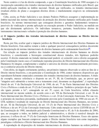 Neste cenário e à luz do direito comparado, o que a Constituição brasileira de 1988 assegura é a
incorporação automática dos tratados internacionais de direitos humanos ratificados pelo Brasil, que
detêm aplicação imediata no âmbito nacional. Desde que ratificados, os tratados internacionais
irradiam efeitos de plano e asseguram direitos direta e imediatamente exigíveis no ordenamento
interno.
Cabe, assim, ao Poder Judiciário e aos demais Poderes Públicos assegurar a implementação no
âmbito nacional das normas internacionais de proteção dos direitos humanos ratificadas pelo Estado
brasileiro. As normas internacionais que consagram direitos e garantias fundamentais tornam-se
passíveis de vindicação e pronta aplicação ou execução perante o Poder Judiciário, na medida em
que são diretamente aplicáveis. Os indivíduos tornam-se, portanto, beneficiários diretos de
instrumentos internacionais voltados à proteção dos direitos humanos.
e) O impacto jurídico dos tratados internacionais de direitos humanos no Direito interno
brasileiro
Resta, por fim, avaliar qual o impacto jurídico do Direito Internacional dos Direitos Humanos no
Direito brasileiro. Esta análise remete a toda e qualquer possível consequência jurídica decorrente
da incorporação de normas internacionais de direitos humanos pelo ordenamento brasileiro86.
Em relação ao impacto jurídico dos tratados internacionais de direitos humanos no direito
brasileiro, e considerando a hierarquia constitucional desses tratados, três hipóteses poderão
ocorrer. O direito enunciado no tratado internacional poderá: a) coincidir com o direito assegurado
pela Constituição (neste caso a Constituição reproduz preceitos do Direito Internacional dos Direitos
Humanos); b) integrar, complementar e ampliar o universo de direitos constitucionalmente previstos;
ou c) contrariar preceito do Direito interno.
Com efeito, no ângulo estritamente jurídico, um primeiro impacto observado se atém ao fato de o
Direito interno brasileiro, e em particular a Constituição de 1988, conter inúmeros dispositivos que
reproduzem fielmente enunciados constantes dos tratados internacionais de direitos humanos. A título
de exemplo, merece referência o disposto no art. 5º, III, da Constituição, que, ao prever que
“ninguém será submetido a tortura nem a tratamento cruel, desumano ou degradante”, é reprodução
literal do art. V da Declaração Universal de 1948, do art. 7º do Pacto Internacional dos Direitos
Civis e Políticos e ainda do art. 5º (2) da Convenção Americana. Também o princípio de que “todos
são iguais perante a lei”, consagrado no art. 5º, caput, da Carta brasileira, reflete cláusula
internacional no mesmo sentido, de acordo com o art. VII da Declaração Universal, o art. 26 do
Pacto Internacional dos Direitos Civis e Políticos e o art. 24 da Convenção Americana. Por sua vez,
o princípio da inocência presumida, ineditamente previsto pela Constituição de 1988 em seu art. 5º,
LVII, também é resultado de inspiração no Direito Internacional dos Direitos Humanos, nos termos
do art. XI da Declaração Universal, do art. 14 (3) do Pacto Internacional dos Direitos Civis e
Políticos e do art. 8º (2) da Convenção Americana. Cabe ainda menção ao inciso LXXVIII do art. 5º
da Constituição de 1988, introduzido pela Emenda Constitucional n. 45, de 8 de dezembro de 2004,
que, ao assegurar a todos, no âmbito judicial e administrativo, o direito à razoável duração do
processo, é reflexo do art. 7º (5) da Convenção Americana de Direitos Humanos. Esses são apenas
alguns exemplos que buscam comprovar quanto o Direito interno brasileiro tem como inspiração,
paradigma e referência o Direito Internacional dos Direitos Humanos.
A reprodução de disposições de tratados internacionais de direitos humanos na ordem jurídica
 