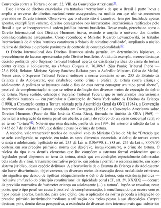 Convenção contra a Tortura e do art. 22, VIII, da Convenção Americana91.
Esse elenco de direitos enunciados em tratados internacionais de que o Brasil é parte inova e
amplia o universo de direitos nacionalmente assegurados, na medida em que não se encontram
previstos no Direito interno. Observe-se que o elenco não é exaustivo: tem por finalidade apenas
apontar, exemplificativamente, direitos consagrados nos instrumentos internacionais ratificados pelo
Brasil e que se incorporaram à ordem jurídica interna brasileira. Desse modo, percebe-se como o
Direito Internacional dos Direitos Humanos inova, estende e amplia o universo dos direitos
constitucionalmente assegurados. Como reconhece o Ministro Ricardo Lewandowski, os tratados
internacionais de direitos humanos constituem o ‘bloco de constitucionalidade’, ampliando o núcleo
mínimo de direitos e o próprio parâmetro de controle de constitucionalidade92.
O Direito Internacional dos Direitos Humanos ainda permite, em determinadas hipóteses, o
preenchimento de lacunas apresentadas pelo Direito brasileiro. A título de exemplo, merece destaque
decisão proferida pelo Supremo Tribunal Federal acerca da existência jurídica do crime de tortura
contra criança e adolescente, no Habeas Corpus n. 70.389-5 (São Paulo; Tribunal Pleno —
23.6.1994; Relator: Ministro Sydney Sanches; Relator para o Acórdão: Ministro Celso de Mello).
Nesse caso, o Supremo Tribunal Federal enfocou a norma constante no art. 233 do Estatuto da
Criança e do Adolescente, que estabelece como crime a prática de tortura contra criança e
adolescente. A polêmica se instaurou dado o fato de essa norma consagrar um “tipo penal aberto”,
passível de complementação no que se refere à definição dos diversos meios de execução do delito
de tortura. Nesse sentido, entendeu o Supremo Tribunal Federal que os instrumentos internacionais
de direitos humanos — em particular a Convenção de Nova York sobre os Direitos da Criança
(1990), a Convenção contra a Tortura adotada pela Assembleia Geral da ONU (1984), a Convenção
Interamericana contra a Tortura concluída em Cartagena (1985) e a Convenção Americana sobre
Direitos Humanos (Pacto de São José da Costa Rica), formada no âmbito da OEA (1969) —
permitem a integração da norma penal em aberto, a partir do reforço do universo conceitual relativo
ao termo “tortura”93. Note-se que essa decisão, proferida em 1994, foi anterior à edição da Lei n.
9.455 de 7 de abril de 1997, que define e pune os crimes de tortura.
A respeito, vale transcrever trechos do louvável voto do Ministro Celso de Mello: “Entendo que
se acha configurado na espécie, em todos os seus elementos essenciais, o delito de tortura contra
criança e adolescente, tipificado no art. 233 da Lei n. 8.069/90. (...) O art. 233 da Lei n. 8.069/90
contém, em seu preceito primário, norma que descreve, inequivocamente, o crime de tortura. O
núcleo do tipo e os demais elementos que lhe compõem a estrutura formal evidenciam que o
legislador penal dispensou ao tema da tortura, ainda que em condições especialmente delimitadas
pela idade da vítima, tratamento normativo próprio, em ordem a permitir o reconhecimento, em nosso
sistema jurídico, dessa espécie delituosa. A circunstância de o Estatuto da Criança e do Adolescente
não haver discriminado, objetivamente, os diversos meios de execução dessa modalidade criminosa
não significa que deixou de tipificar adequadamente o delito de tortura, cuja existência jurídica —
inclusive em função do princípio constitucional da tipicidade penal (CF, art. 5º, XXXIX) — decorre
da previsão normativa de ‘submeter criança ou adolescente (...) a tortura’. Impõe-se ressaltar, neste
ponto, que o tipo penal em causa é passível de complementação, à semelhança do que ocorre com os
tipos penais abertos, bastando, para esse efeito, que o aplicador da norma proceda à integração do
preceito primário incriminador mediante a utilização dos meios postos à sua disposição. Cumpre
destacar, pois, dentro dessa perspectiva, a existência de diversos atos internacionais que, subscritos
 