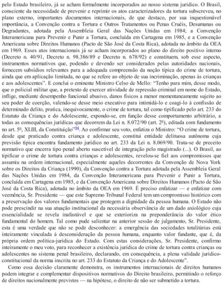 pelo Estado brasileiro, já se acham formalmente incorporados ao nosso sistema jurídico. O Brasil,
consciente da necessidade de prevenir e reprimir os atos caracterizadores da tortura subscreveu, no
plano externo, importantes documentos internacionais, de que destaco, por sua inquestionável
importância, a Convenção contra a Tortura e Outros Tratamentos ou Penas Cruéis, Desumanas ou
Degradantes, adotada pela Assembleia Geral das Nações Unidas em 1984; a Convenção
Interamericana para Prevenir e Punir a Tortura, concluída em Cartagena em 1985, e a Convenção
Americana sobre Direitos Humanos (Pacto de São José da Costa Rica), adotada no âmbito da OEA
em 1969. Esses atos internacionais já se acham incorporados ao plano do direito positivo interno
(Decreto n. 40/91, Decreto n. 98.386/89 e Decreto n. 678/92) e constituem, sob esse aspecto,
instrumentos normativos que, podendo e devendo ser considerados pelas autoridades nacionais,
fornecem subsídios relevantes para a adequada compreensão da noção típica do crime de tortura,
ainda que em aplicação limitada, no que se refere ao objeto de sua incriminação, apenas às crianças
e aos adolescentes”. E conclui o eminente Ministro Celso de Mello: “Tenho para mim, desse modo,
que o policial militar que, a pretexto de exercer atividade de repressão criminal em nome do Estado,
inflige, mediante desempenho funcional abusivo, danos físicos a menor momentaneamente sujeito ao
seu poder de coerção, valendo-se desse meio executivo para intimidá-lo e coagi-lo à confissão de
determinado delito, pratica, inequivocamente, o crime de tortura, tal como tipificado pelo art. 233 do
Estatuto da Criança e do Adolescente, expondo-se, em função desse comportamento arbitrário, a
todas as consequências jurídicas que decorrem da Lei n. 8.072/90 (art. 2º), editada com fundamento
no art. 5º, XLIII, da Constituição”94. Ao confirmar seu voto, enfatiza o Ministro: “O crime de tortura,
desde que praticado contra criança e adolescente, constitui entidade delituosa autônoma cuja
previsão típica encontra fundamento jurídico no art. 233 da Lei n. 8.069/90. Trata-se de preceito
normativo que encerra tipo penal aberto suscetível de integração pelo magistrado (...). O Brasil, ao
tipificar o crime de tortura contra crianças e adolescentes, revelou-se fiel aos compromissos que
assumiu na ordem internacional, especialmente aqueles decorrentes da Convenção de Nova York
sobre os Direitos da Criança (1990), da Convenção contra a Tortura adotada pela Assembleia Geral
das Nações Unidas em 1984, da Convenção Interamericana para Prevenir e Punir a Tortura,
concluída em Cartagena em 1985, e da Convenção Americana sobre Direitos Humanos (Pacto de São
José da Costa Rica), adotada no âmbito da OEA em 1969. É preciso enfatizar — e enfatizar com
veemência, Sr. Presidente — que este Supremo Tribunal Federal tem um compromisso histórico com
a preservação dos valores fundamentais que protegem a dignidade da pessoa humana. O Estado não
pode prescindir na sua atuação institucional da necessária observância de um dado axiológico cuja
essencialidade se revela inafastável e que se exterioriza na preponderância do valor ético
fundamental do homem. Tal como pude salientar na anterior sessão de julgamento, Sr. Presidente,
esta é uma verdade que não se pode desconhecer: a emergência das sociedades totalitárias está
inteiramente vinculada à desconsideração da pessoa humana, enquanto valor fundante, que é, da
própria ordem política-jurídica do Estado. Com estas considerações, Sr. Presidente, confirmo
inteiramente o meu voto, para reconhecer a existência jurídica do crime de tortura contra crianças ou
adolescentes no sistema penal brasileiro, declarando, em consequência, a plena validade jurídico-
constitucional da norma inscrita no art. 233 do Estatuto da Criança e do Adolescente”.
Como essa decisão claramente demonstra, os instrumentos internacionais de direitos humanos
podem integrar e complementar dispositivos normativos do Direito brasileiro, permitindo o reforço
de direitos nacionalmente previstos — na hipótese, o direito de não ser submetido a tortura.
 