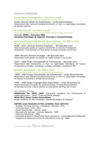 Histórico Profissional

Biolab Sanus Farmacêutica – De 2011 a atual
Empresa de grande porte no segmento farmacêutico
Cargo: Gerente Sênior de Treinamento – Linha Especialidades
Responsável pelo treinamento/desenvolvimento c/ foco na capacitação estratégica
do gerente distrital.

BI International – De 2012 a atual
Empresa de grande porte no segmento de educação executiva
Docente: EMBA – Executive MBA
Disciplina:Estratégia de Negócio, Inovação e Competitividade

Schering-Plough/MSD (Merck Sharp Dohme) - De 2007 a 2011
Empresa de grande porte no segmento farmacêutico
2009 – 2011: Gerente Distrital Hospitalar – BU Specialty Care
Responsável pela gestão do negócio envolvendo os produtos hospitalares
(Anestesia) 1 ano atuando em todo Brasil os demais atuando em SP-SUL.


2008: Gerente Distrital Virologia – BU Specialty Care
Responsável pela gestão do negócio na região sudeste e sul do país.

2007 – 2008 Cargo: Coordenador de Treinamento – Specialty Care
Responsável pelo treinamento c/ foco na capacitação estratégica do negócio
envolvendo as divisões: oncologia, virologia, hospitalar, anestesia e SNC

Novartis Biociências – De 2000 a 2007
Empresa de grande porte no segmento farmacêutico
 2005 – 2007 Cargo: Coordenador de Treinamento – Linha Neurociências
Responsável pelo treinamento/desenvolvimento c/ foco na capacitação estratégica
do negócio envolvendo a divisão Neurociências

1999 – 2005 Cargo: Propagandista Especialista – Linha Neurociências
Responsável pela promoção dos produtos Exelon,Trileptal,Stalevo,Ritalina
Na baixada Santista e litoral paulista se estendendo até Mogi das Cruzes

Atividades Extras
Palestrante do CBTD 2009 (Congresso Brasileiro de Treinamento                &
Desenvolvimento) – Tema: "A arte de liderar pessoas"
2010/2011 Senac Centro Universitário
Cargo: Professor da Pós Graduação: “Gestão Estratégica de Pessoas”

Cursos (caso necessite da lista completa, favor solicitar)
-   Strategic Thinking Training – Cartagena, Colombia - 2011
-   Inside the brain – NYC - 2011
-   Expert Meeting PEA – México - 2009
-   Neurociências aplicada - Instituto Sapiense - 2008
-   Liderança Situacional - 2008
-   Congresso Brasileiro Treinamento Desenvolvimento - 2005/2006/2007/2008/2009
-   Programa de Desenvolvimento de Liderança & Coaching – 2006



Atenciosamente,      Flávio Maneira
 