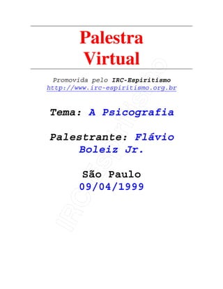 IRC-Espiritismo
Palestra
Virtual
Promovida pelo IRC-Espiritismo
http://www.irc-espiritismo.org.br
Tema: A Psicografia
Palestrante: Flávio
Boleiz Jr.
São Paulo
09/04/1999
 