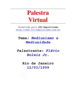 IRC-Espiritismo
Palestra
Virtual
Promovida pelo IRC-Espiritismo
http://www.irc-espiritismo.org.br
Tema: Mediunismo e
Mediunidade
Palestrante: Flávio
Boleiz Jr.
Rio de Janeiro
12/03/1999
 