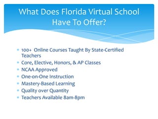 100+  Online Courses Taught By State-Certified TeachersCore, Elective, Honors, & AP ClassesNCAA ApprovedOne-on-One InstructionMastery-Based LearningQuality over QuantityTeachers Available 8am-8pmWhat Does Florida Virtual School Have To Offer?
